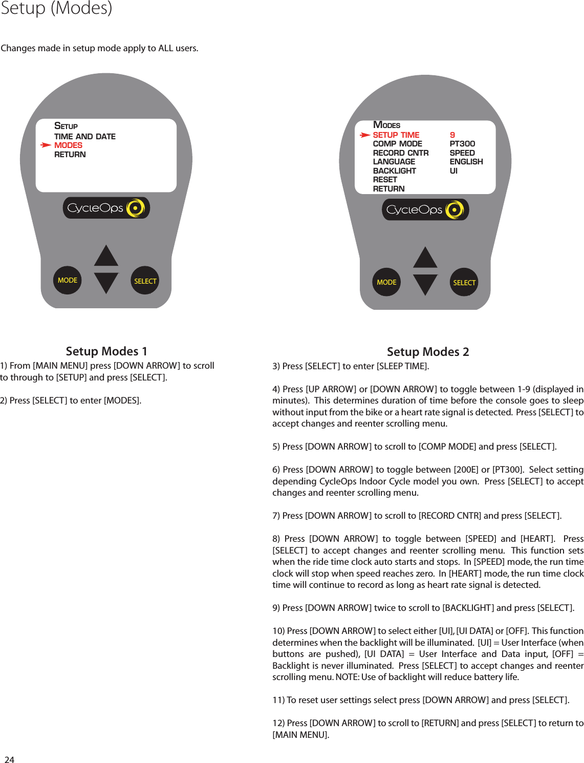 24Setup Modes 11) From [MAIN MENU] press [DOWN ARROW] to scrollto through to [SETUP] and press [SELECT].2) Press [SELECT] to enter [MODES].Setup Modes 23) Press [SELECT] to enter [SLEEP TIME].4) Press [UP ARROW] or [DOWN ARROW] to toggle between 1-9 (displayed inminutes).  This determines duration of time before the console goes to sleepwithout input from the bike or a heart rate signal is detected.  Press [SELECT] toaccept changes and reenter scrolling menu.  5) Press [DOWN ARROW] to scroll to [COMP MODE] and press [SELECT].6) Press [DOWN ARROW] to toggle between [200E] or [PT300].  Select settingdepending CycleOps Indoor Cycle model you own.  Press [SELECT] to acceptchanges and reenter scrolling menu.  7) Press [DOWN ARROW] to scroll to [RECORD CNTR] and press [SELECT].8)  Press [DOWN ARROW]  to  toggle between [SPEED] and [HEART].  Press[SELECT]  to accept changes and reenter scrolling menu.  This function setswhen the ride time clock auto starts and stops.  In [SPEED] mode, the run timeclock will stop when speed reaches zero.  In [HEART] mode, the run time clocktime will continue to record as long as heart rate signal is detected.9) Press [DOWN ARROW] twice to scroll to [BACKLIGHT] and press [SELECT].10) Press [DOWN ARROW] to select either [UI], [UI DATA] or [OFF].  This functiondetermines when the backlight will be illuminated.  [UI] = User Interface (whenbuttons are pushed), [UI DATA] = User Interface and Data input, [OFF] =Backlight is never illuminated.  Press [SELECT] to accept changes and reenterscrolling menu. NOTE: Use of backlight will reduce battery life.11) To reset user settings select press [DOWN ARROW] and press [SELECT].12) Press [DOWN ARROW] to scroll to [RETURN] and press [SELECT] to return to[MAIN MENU].SELECTMODEMODESSETUP TIME 9COMP MODE PT300RECORD CNTR SPEEDLANGUAGE ENGLISHBACKLIGHT UIRESETRETURNSELECTMODESETUPTIME AND DATEMODESRETURNSetup (Modes)Changes made in setup mode apply to ALL users.