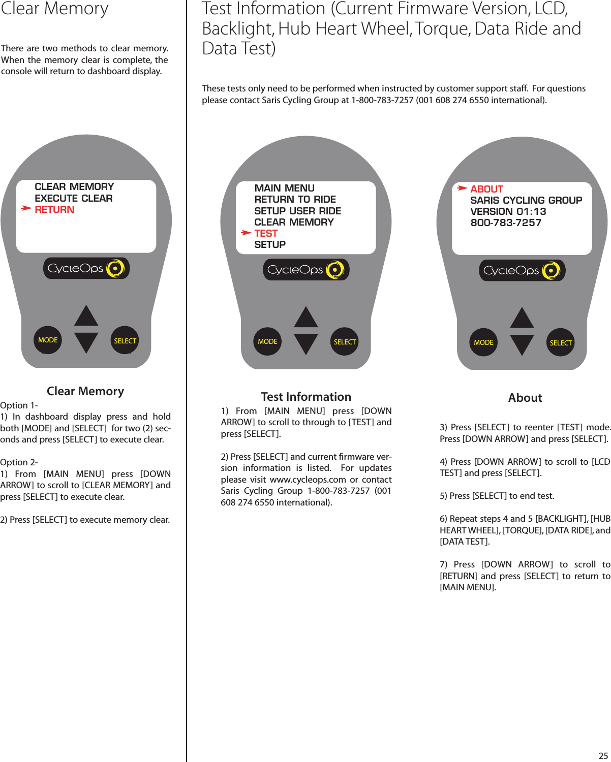 25About3)  Press [SELECT]  to reenter [TEST] mode.Press [DOWN ARROW] and press [SELECT].4) Press [DOWN ARROW] to scroll  to [LCDTEST] and press [SELECT].5) Press [SELECT] to end test.6) Repeat steps 4 and 5 [BACKLIGHT], [HUBHEART WHEEL], [TORQUE], [DATA RIDE], and[DATA TEST].  7)  Press [DOWN ARROW]  to scroll  to[RETURN] and press [SELECT]  to return  to[MAIN MENU].SELECTMODEABOUTSARIS CYCLING GROUPVERSION 01:13800-783-7257Test Information1) From [MAIN MENU] press [DOWNARROW] to scroll to through to [TEST] andpress [SELECT]. 2) Press [SELECT] and current firmware ver-sion information is listed.  For updatesplease visit www.cycleops.com or contactSaris Cycling Group 1-800-783-7257 (001608 274 6550 international).SELECTMODEMAIN MENURETURN TO RIDESETUP USER RIDECLEAR MEMORYTESTSETUPClear MemoryOption 1-1) In dashboard display press and holdboth [MODE] and [SELECT]  for two (2) sec-onds and press [SELECT] to execute clear.Option 2-1) From [MAIN MENU] press [DOWNARROW] to scroll to [CLEAR MEMORY] andpress [SELECT] to execute clear.2) Press [SELECT] to execute memory clear.  SELECTMODECLEAR MEMORYEXECUTE CLEARRETURNClear MemoryThere are two methods to  clear memory.When  the memory clear is complete, theconsole will return to dashboard display.Test Information (Current Firmware Version, LCD,Backlight, Hub Heart Wheel, Torque, Data Ride andData Test)These tests only need to be performed when instructed by customer support staff.  For questionsplease contact Saris Cycling Group at 1-800-783-7257 (001 608 274 6550 international).