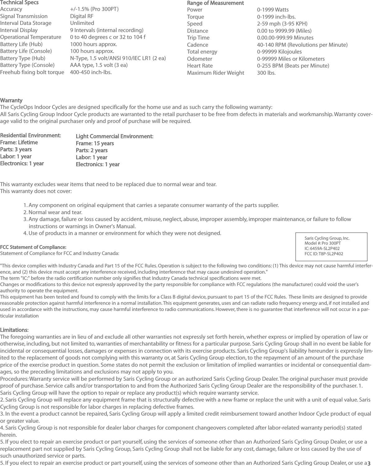 3Technical SpecsAccuracy +/-1.5% (Pro 300PT)Signal TransmissionDigital RFInterval Data StorageUnlimitedInterval Display 9 Intervals (internal recording)Operational Temperature0 to 40 degrees c or 32 to 104 fBattery Life (Hub) 1000 hours approx.Battery Life (Console) 100 hours approx.Battery Type (Hub) N-Type, 1.5 volt/ANSI 910/IEC LR1 (2 ea)Battery Type (Console) AAA type, 1.5 volt (3 ea)Freehub fixing bolt torque400-450 inch-lbs.WarrantyThe CycleOps Indoor Cycles are designed specifically for the home use and as such carry the following warranty:All Saris Cycling Group Indoor Cycle products are warranted to the retail purchaser to be free from defects in materials and workmanship. Warranty cover-age valid to the original purchaser only and proof of purchase will be required.Residential Environment:Frame: LifetimeParts: 3 yearsLabor: 1 yearElectronics: 1 yearThis warranty excludes wear items that need to be replaced due to normal wear and tear.This warranty does not cover:1. Any component on original equipment that carries a separate consumer warranty of the parts supplier.2. Normal wear and tear.3. Any damage, failure or loss caused by accident, misuse, neglect, abuse, improper assembly, improper maintenance, or failure to follow instructions or warnings in Owner's Manual.4. Use of products in a manner or environment for which they were not designed.FCC Statement of Compliance:Statement of Compliance for FCC and Industry Canada:"This device complies with Industry Canada and Part 15 of the FCC Rules. Operation is subject to the following two conditions: (1) This device may not cause harmful interfer-ence, and (2) this device must accept any interference received, including interference that may cause undesired operation."The term "IC:" before the radio certification number only signifies that Industry Canada technical specifications were met.Changes or modifications to this device not expressly approved by the party responsible for compliance with FCC regulations (the manufacturer) could void the user'sauthority to operate the equipment.This equipment has been tested and found to comply with the limits for a Class B digital device, pursuant to part 15 of the FCC Rules.  These limits are designed to providereasonable protection against harmful interference in a normal installation. This equipment generates, uses and can radiate radio frequency energy and, if not installed andused in accordance with the instructions, may cause harmful interference to radio communications. However, there is no guarantee that interference will not occur in a par-ticular installationLimitations:The foregoing warranties are in lieu of and exclude all other warranties not expressly set forth herein, whether express or implied by operation of law orotherwise, including, but not limited to, warranties of merchantability or fitness for a particular purpose. Saris Cycling Group shall in no event be liable forincidental or consequential losses, damages or expenses in connection with its exercise products. Saris Cycling Group's liability hereunder is expressly lim-ited to the replacement of goods not complying with this warranty or, at Saris Cycling Group election, to the repayment of an amount of the purchaseprice of the exercise product in question. Some states do not permit the exclusion or limitation of implied warranties or incidental or consequential dam-ages, so the preceding limitations and exclusions may not apply to you.Procedures: Warranty service will be performed by Saris Cycling Group or an authorized Saris Cycling Group Dealer. The original purchaser must provideproof of purchase. Service calls and/or transportation to and from the Authorized Saris Cycling Group Dealer are the responsibility of the purchaser. 1.Saris Cycling Group will have the option to repair or replace any product(s) which require warranty service.2. Saris Cycling Group will replace any equipment frame that is structurally defective with a new frame or replace the unit with a unit of equal value. SarisCycling Group is not responsible for labor charges in replacing defective frames.3. In the event a product cannot be repaired, Saris Cycling Group will apply a limited credit reimbursement toward another Indoor Cycle product of equalor greater value.4. Saris Cycling Group is not responsible for dealer labor charges for component changeovers completed after labor-related warranty period(s) statedherein.5. If you elect to repair an exercise product or part yourself, using the services of someone other than an Authorized Saris Cycling Group Dealer, or use areplacement part not supplied by Saris Cycling Group, Saris Cycling Group shall not be liable for any cost, damage, failure or loss caused by the use ofsuch unauthorized service or parts.5. If you elect to repair an exercise product or part yourself, using the services of someone other than an Authorized Saris Cycling Group Dealer, or use aRange of MeasurementPower 0-1999 WattsTorque0-1999 inch-lbs.Speed 2-59 mph (3-95 KPH)Distance0.00 to 9999.99 (Miles)Trip Time0.00.00-999.99 MinutesCadence40-140 RPM (Revolutions per Minute)Total energy 0-99999 KilojoulesOdometer 0-99999 Miles or KilometersHeart Rate0-255 BPM (Beats per Minute)Maximum Rider Weight 300 lbs.Light Commercial Environment:Frame: 15 yearsParts: 2 yearsLabor: 1 yearElectronics: 1 year Saris Cycling Group, Inc.   Model #: Pro 300PT IC: 6459A-SL2P402    FCC ID: T8P-SL2P402