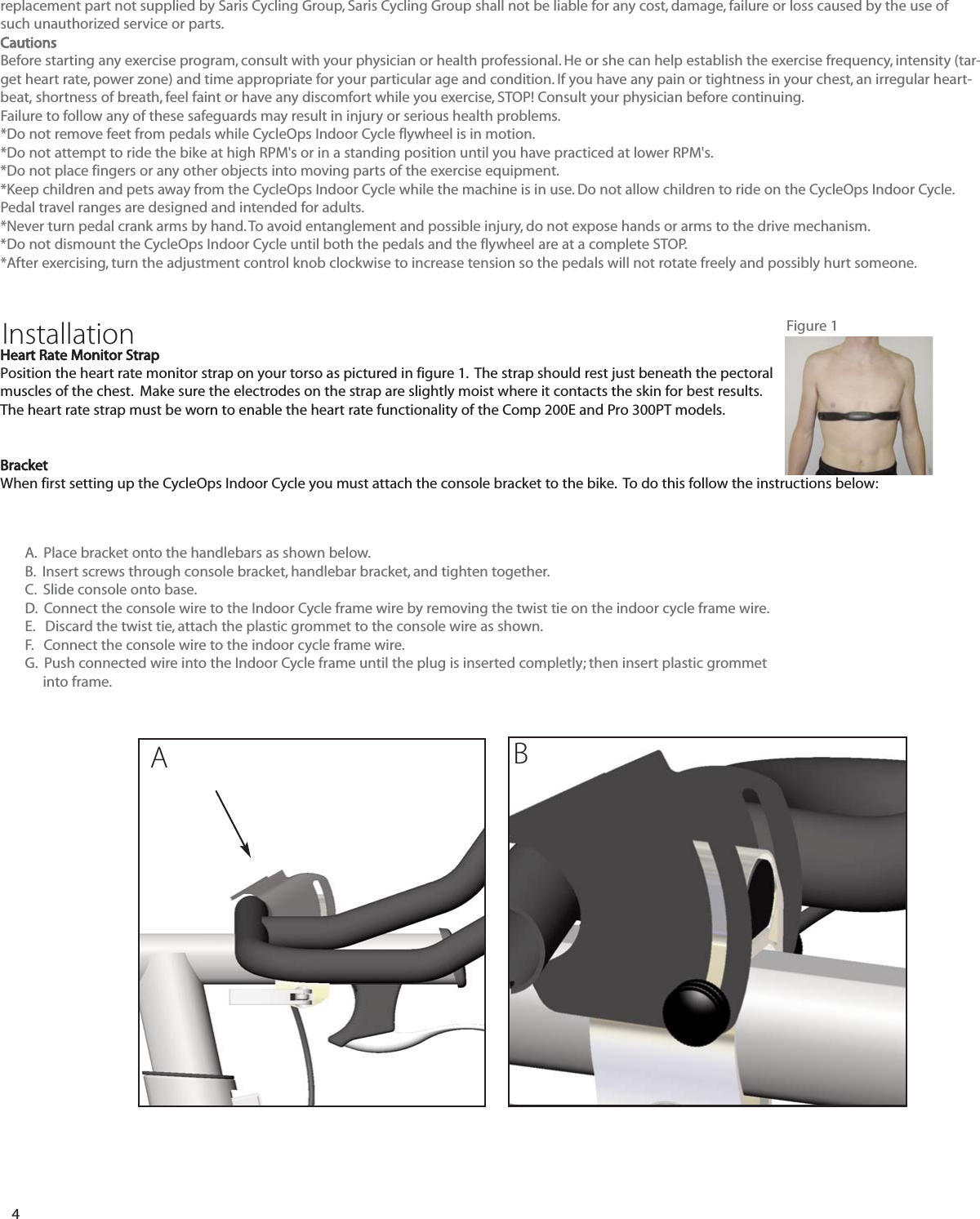 4replacement part not supplied by Saris Cycling Group, Saris Cycling Group shall not be liable for any cost, damage, failure or loss caused by the use ofsuch unauthorized service or parts.CautionsBefore starting any exercise program, consult with your physician or health professional. He or she can help establish the exercise frequency, intensity (tar-get heart rate, power zone) and time appropriate for your particular age and condition. If you have any pain or tightness in your chest, an irregular heart-beat, shortness of breath, feel faint or have any discomfort while you exercise, STOP! Consult your physician before continuing.Failure to follow any of these safeguards may result in injury or serious health problems.*Do not remove feet from pedals while CycleOps Indoor Cycle flywheel is in motion.*Do not attempt to ride the bike at high RPM's or in a standing position until you have practiced at lower RPM's.*Do not place fingers or any other objects into moving parts of the exercise equipment.*Keep children and pets away from the CycleOps Indoor Cycle while the machine is in use. Do not allow children to ride on the CycleOps Indoor Cycle.Pedal travel ranges are designed and intended for adults.*Never turn pedal crank arms by hand. To avoid entanglement and possible injury, do not expose hands or arms to the drive mechanism.*Do not dismount the CycleOps Indoor Cycle until both the pedals and the flywheel are at a complete STOP.*After exercising, turn the adjustment control knob clockwise to increase tension so the pedals will not rotate freely and possibly hurt someone.Heart Rate Monitor StrapPosition the heart rate monitor strap on your torso as pictured in figure 1.  The strap should rest just beneath the pectoralmuscles of the chest.  Make sure the electrodes on the strap are slightly moist where it contacts the skin for best results.The heart rate strap must be worn to enable the heart rate functionality of the Comp 200E and Pro 300PT models.BracketWhen first setting up the CycleOps Indoor Cycle you must attach the console bracket to the bike.  To do this follow the instructions below:Installation Figure 1A.  Place bracket onto the handlebars as shown below.B.  Insert screws through console bracket, handlebar bracket, and tighten together.C.  Slide console onto base.D.  Connect the console wire to the Indoor Cycle frame wire by removing the twist tie on the indoor cycle frame wire.E.   Discard the twist tie, attach the plastic grommet to the console wire as shown. F.   Connect the console wire to the indoor cycle frame wire.G.  Push connected wire into the Indoor Cycle frame until the plug is inserted completly; then insert plastic grommet into frame.AB