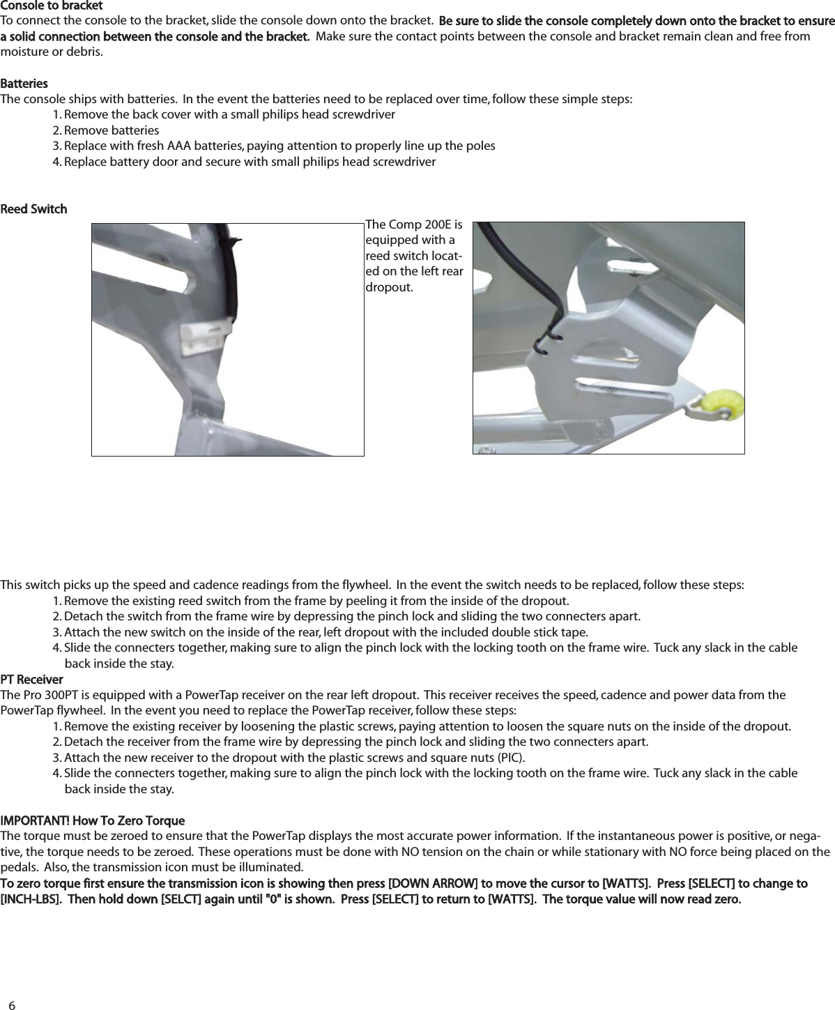 6Console to bracketTo connect the console to the bracket, slide the console down onto the bracket.  Be sure to slide the console completely down onto the bracket to ensurea solid connection between the console and the bracket.  Make sure the contact points between the console and bracket remain clean and free frommoisture or debris.BatteriesThe console ships with batteries.  In the event the batteries need to be replaced over time, follow these simple steps:1. Remove the back cover with a small philips head screwdriver2. Remove batteries3. Replace with fresh AAA batteries, paying attention to properly line up the poles4. Replace battery door and secure with small philips head screwdriverReed Switch The Comp 200E isequipped with areed switch locat-ed on the left reardropout.This switch picks up the speed and cadence readings from the flywheel.  In the event the switch needs to be replaced, follow these steps:1. Remove the existing reed switch from the frame by peeling it from the inside of the dropout.2. Detach the switch from the frame wire by depressing the pinch lock and sliding the two connecters apart. 3. Attach the new switch on the inside of the rear, left dropout with the included double stick tape.  4. Slide the connecters together, making sure to align the pinch lock with the locking tooth on the frame wire.  Tuck any slack in the cable back inside the stay.PT ReceiverThe Pro 300PT is equipped with a PowerTap receiver on the rear left dropout.  This receiver receives the speed, cadence and power data from thePowerTap flywheel.  In the event you need to replace the PowerTap receiver, follow these steps:1. Remove the existing receiver by loosening the plastic screws, paying attention to loosen the square nuts on the inside of the dropout.2. Detach the receiver from the frame wire by depressing the pinch lock and sliding the two connecters apart.3. Attach the new receiver to the dropout with the plastic screws and square nuts (PIC).  4. Slide the connecters together, making sure to align the pinch lock with the locking tooth on the frame wire.  Tuck any slack in the cableback inside the stay.IMPORTANT! How To Zero TorqueThe torque must be zeroed to ensure that the PowerTap displays the most accurate power information.  If the instantaneous power is positive, or nega-tive, the torque needs to be zeroed.  These operations must be done with NO tension on the chain or while stationary with NO force being placed on thepedals.  Also, the transmission icon must be illuminated.To zero torque first ensure the transmission icon is showing then press [DOWN ARROW] to move the cursor to [WATTS].  Press [SELECT] to change to[INCH-LBS].  Then hold down [SELCT] again until "0" is shown.  Press [SELECT] to return to [WATTS].  The torque value will now read zero.