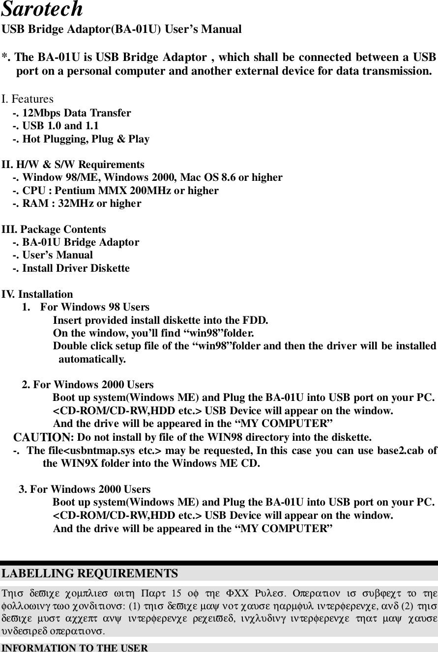 SarotechUSB Bridge Adaptor(BA-01U) User’s Manual*. The BA-01U is USB Bridge Adaptor , which shall be connected between a USBport on a personal computer and another external device for data transmission.I. Features-. 12Mbps Data Transfer-. USB 1.0 and 1.1-. Hot Plugging, Plug &amp; PlayII. H/W &amp; S/W Requirements-. Window 98/ME, Windows 2000, Mac OS 8.6 or higher-. CPU : Pentium MMX 200MHz or higher-. RAM : 32MHz or higherIII. Package Contents-. BA-01U Bridge Adaptor-. User’s Manual-. Install Driver DisketteIV. Installation1. For Windows 98 Users Insert provided install diskette into the FDD. On the window, you’ll find “win98”folder. Double click setup file of the “win98”folder and then the driver will be installedautomatically.2. For Windows 2000 Users Boot up system(Windows ME) and Plug the BA-01U into USB port on your PC. &lt;CD-ROM/CD-RW,HDD etc.&gt; USB Device will appear on the window. And the drive will be appeared in the “MY COMPUTER” CAUTION: Do not install by file of the WIN98 directory into the diskette.    -.  The file&lt;usbntmap.sys etc.&gt; may be requested, In this case you can use base2.cab ofthe WIN9X folder into the Windows ME CD.3. For Windows 2000 Users Boot up system(Windows ME) and Plug the BA-01U into USB port on your PC. &lt;CD-ROM/CD-RW,HDD etc.&gt; USB Device will appear on the window. And the drive will be appeared in the “MY COMPUTER”LABELLING REQUIREMENTSΤηισ  δεϖιχε  χοµπλιεσ  ωιτη  Παρτ  15  οφ  τηε  ΦΧΧ  Ρυλεσ.  Οπερατιον  ισ  συβϕεχτ  το  τηεφολλοωινγ τωο χονδιτιονσ: (1) τηισ δεϖιχε µαψ νοτ χαυσε ηαρµφυλ ιντερφερενχε, ανδ (2) τηισδεϖιχε  µυστ  αχχεπτ  ανψ  ιντερφερενχε  ρεχειϖεδ,  ινχλυδινγ  ιντερφερενχε  τηατ  µαψ  χαυσευνδεσιρεδ οπερατιονσ.INFORMATION TO THE USER