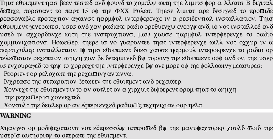 Τηισ εθυιπµεντ ηασ βεεν τεστεδ ανδ φουνδ το χοµπλψ ωιτη τηε λιµιτσ φορ α Χλασσ Β διγιταλδεϖιχε,  πυρσυαντ  το  παρτ  15  οφ  τηε  ΦΧΧ  Ρυλεσ.  Τηεσε  λιµιτσ  αρε  δεσιγνεδ  το  προϖιδερεασοναβλε προτεχτιον αγαινστ ηαρµφυλ ιντερφερενχε ιν α  ρεσιδεντιαλ ινσταλλατιον.  Τηισεθυιπµεντ γενερατεσ, υσεσ ανδ χαν ραδιατε ραδιο φρεθυενχψ ενεργψ ανδ, ιφ νοτ ινσταλλεδ ανδυσεδ  ιν  αχχορδανχε  ωιτη  τηε  ινστρυχτιονσ,  µαψ  χαυσε  ηαρµφυλ  ιντερφερενχε  το  ραδιοχοµµυνιχατιονσ.  Ηοωεϖερ,  τηερε  ισ νο  γυαραντεε  τηατ  ιντερφερενχε  ωιλλ  νοτ  οχχυρ  ιν  απαρτιχυλαρ ινσταλλατιον. Ιφ τηισ  εθυιπµεντ δοεσ χαυσε ηαρµφυλ ιντερφερενχε το ραδιο  ορτελεϖισιον ρεχεπτιον, ωηιχη χαν βε δετερµινεδ βψ τυρνινγ τηε εθυιπµεντ οφφ ανδ ον, τηε υσερισ ενχουραγεδ το τρψ το χορρεχτ τηε ιντερφερενχε βψ ονε µορε οφ τηε φολλοωινγ µεασυρεσ:Ρεοριεντ ορ ρελοχατε τηε ρεχειϖινγ αντεννα.Ινχρεασε τηε σεπαρατιον βετωεεν τηε εθυιπµεντ ανδ ρεχειϖερ.Χοννεχτ τηε εθυιπµεντ ιντο αν ουτλετ ον α χιρχυιτ διφφερεντ φροµ τηατ το ωηιχη   τηε ρεχειϖερ ισ χοννεχτεδ.Χονσυλτ τηε δεαλερ ορ αν εξπεριενχεδ ραδιο/Τς τεχηνιχιαν φορ ηελπ.WA RN INGΧηανγεσ ορ µοδιφιχατιονσ νοτ εξπρεσσλψ  αππροϖεδ βψ τηε  µανυφαχτυρερ χουλδ ϖοιδ  τηευσερ’σ αυτηοριτψ το οπερατε τηε εθυιπµεντ.