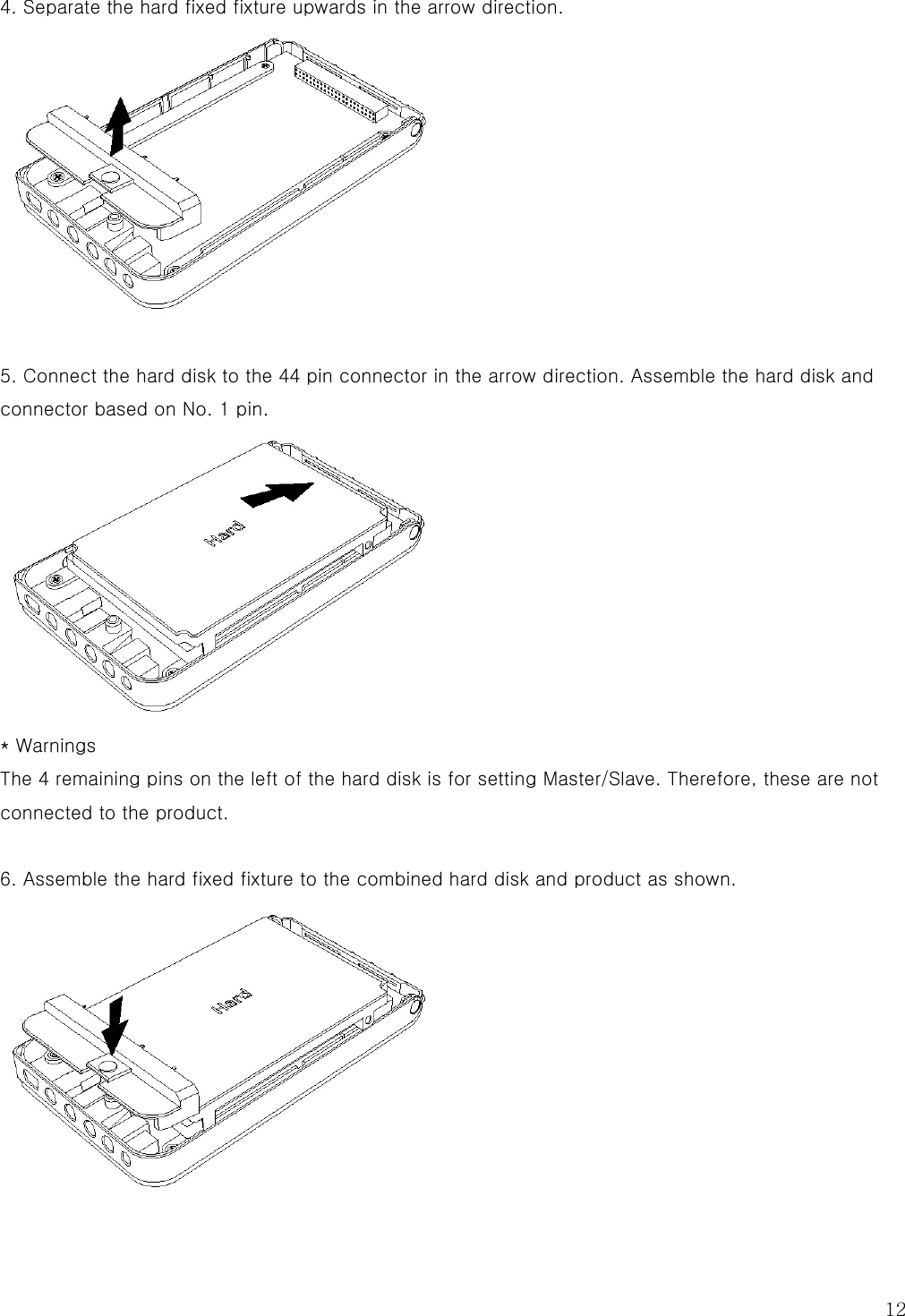  12 4. Separate the hard fixed fixture upwards in the arrow direction.   5. Connect the hard disk to the 44 pin connector in the arrow direction. Assemble the hard disk and connector based on No. 1 pin.  * Warnings The 4 remaining pins on the left of the hard disk is for setting Master/Slave. Therefore, these are not connected to the product.  6. Assemble the hard fixed fixture to the combined hard disk and product as shown.  