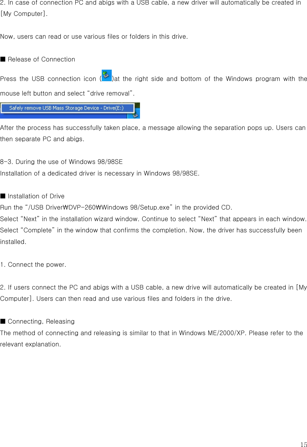  15 2. In case of connection PC and abigs with a USB cable, a new driver will automatically be created in [My Computer].  Now, users can read or use various files or folders in this drive.  ■ Release of Connection Press  the  USB  connection  icon  ( )at  the  right  side  and  bottom  of  the  Windows  program  with  the mouse left button and select “drive removal”.  After the process has successfully taken place, a message allowing the separation pops up. Users can then separate PC and abigs.  8-3. During the use of Windows 98/98SE Installation of a dedicated driver is necessary in Windows 98/98SE.  ■ Installation of Drive Run the “/USB Driver₩DVP-260₩Windows 98/Setup.exe” in the provided CD. Select “Next” in the installation wizard window. Continue to select “Next” that appears in each window. Select “Complete” in the window that confirms the completion. Now, the driver has successfully been installed.  1. Connect the power.  2. If users connect the PC and abigs with a USB cable, a new drive will automatically be created in [My Computer]. Users can then read and use various files and folders in the drive.  ■ Connecting, Releasing The method of connecting and releasing is similar to that in Windows ME/2000/XP. Please refer to the relevant explanation.      