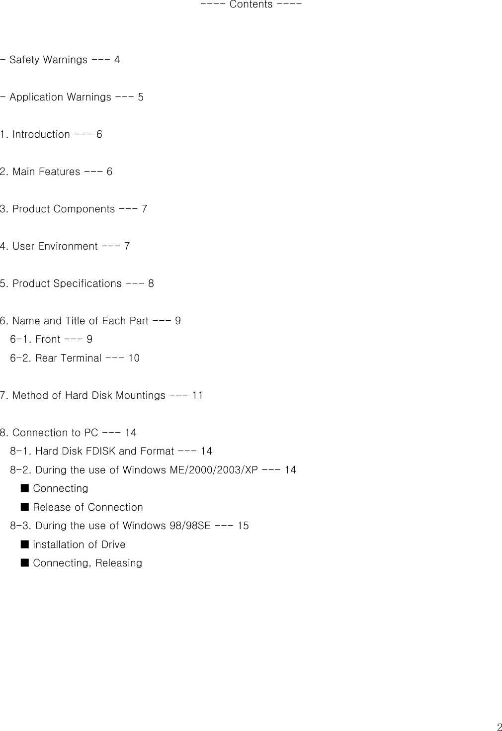   2 ---- Contents ----   - Safety Warnings --- 4    - Application Warnings --- 5  1. Introduction --- 6    2. Main Features --- 6                                                            3. Product Components --- 7    4. User Environment --- 7    5. Product Specifications --- 8    6. Name and Title of Each Part --- 9   6-1. Front --- 9   6-2. Rear Terminal --- 10    7. Method of Hard Disk Mountings --- 11  8. Connection to PC --- 14 8-1. Hard Disk FDISK and Format --- 14   8-2. During the use of Windows ME/2000/2003/XP --- 14   ■ Connecting ■ Release of Connection 8-3. During the use of Windows 98/98SE --- 15 ■ installation of Drive ■ Connecting, Releasing      