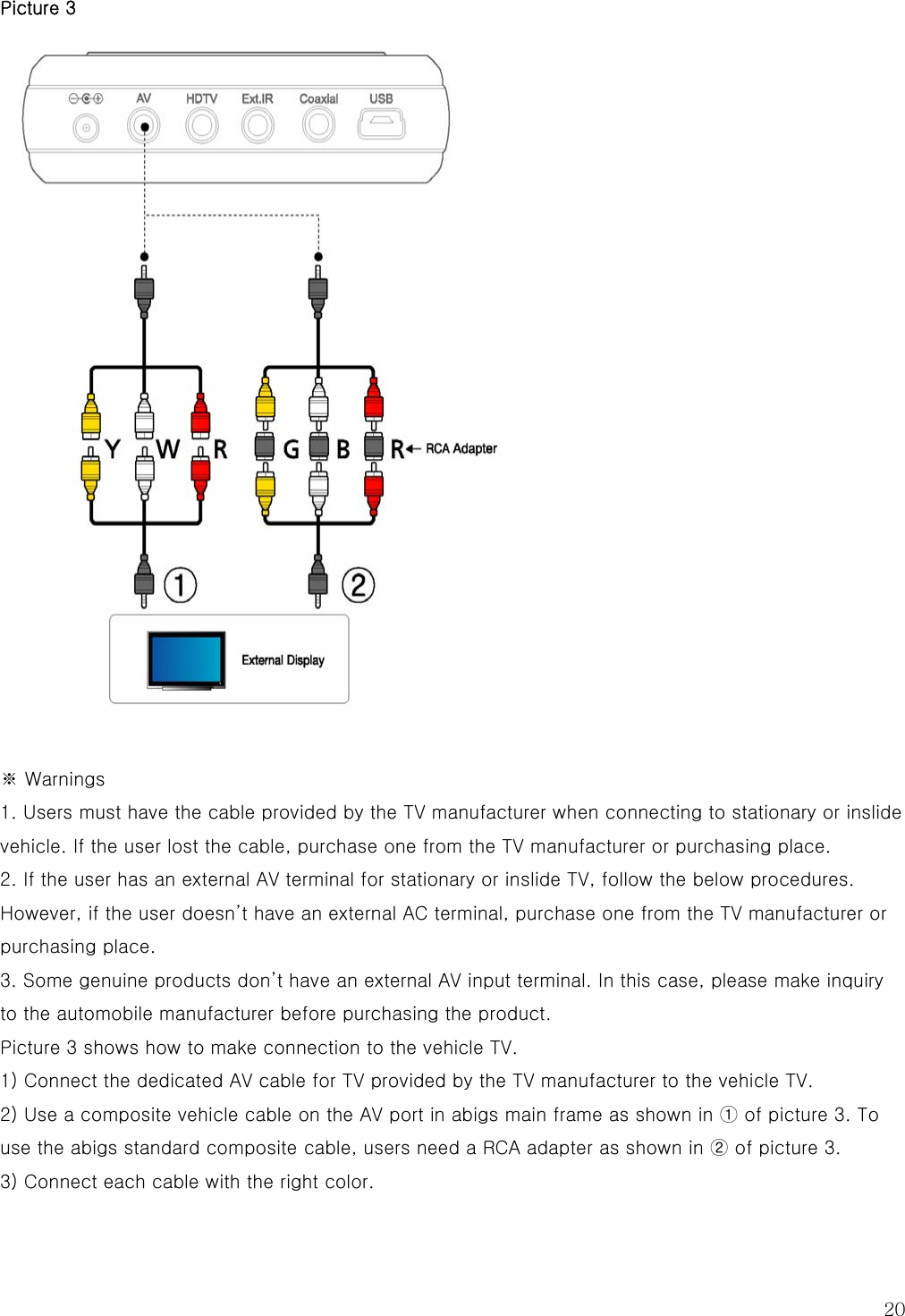  20 Picture 3   ※ Warnings 1. Users must have the cable provided by the TV manufacturer when connecting to stationary or inslide vehicle. If the user lost the cable, purchase one from the TV manufacturer or purchasing place. 2. If the user has an external AV terminal for stationary or inslide TV, follow the below procedures. However, if the user doesn’t have an external AC terminal, purchase one from the TV manufacturer or purchasing place. 3. Some genuine products don’t have an external AV input terminal. In this case, please make inquiry to the automobile manufacturer before purchasing the product. Picture 3 shows how to make connection to the vehicle TV. 1) Connect the dedicated AV cable for TV provided by the TV manufacturer to the vehicle TV. 2) Use a composite vehicle cable on the AV port in abigs main frame as shown in ① of picture 3. To use the abigs standard composite cable, users need a RCA adapter as shown in ② of picture 3. 3) Connect each cable with the right color. 
