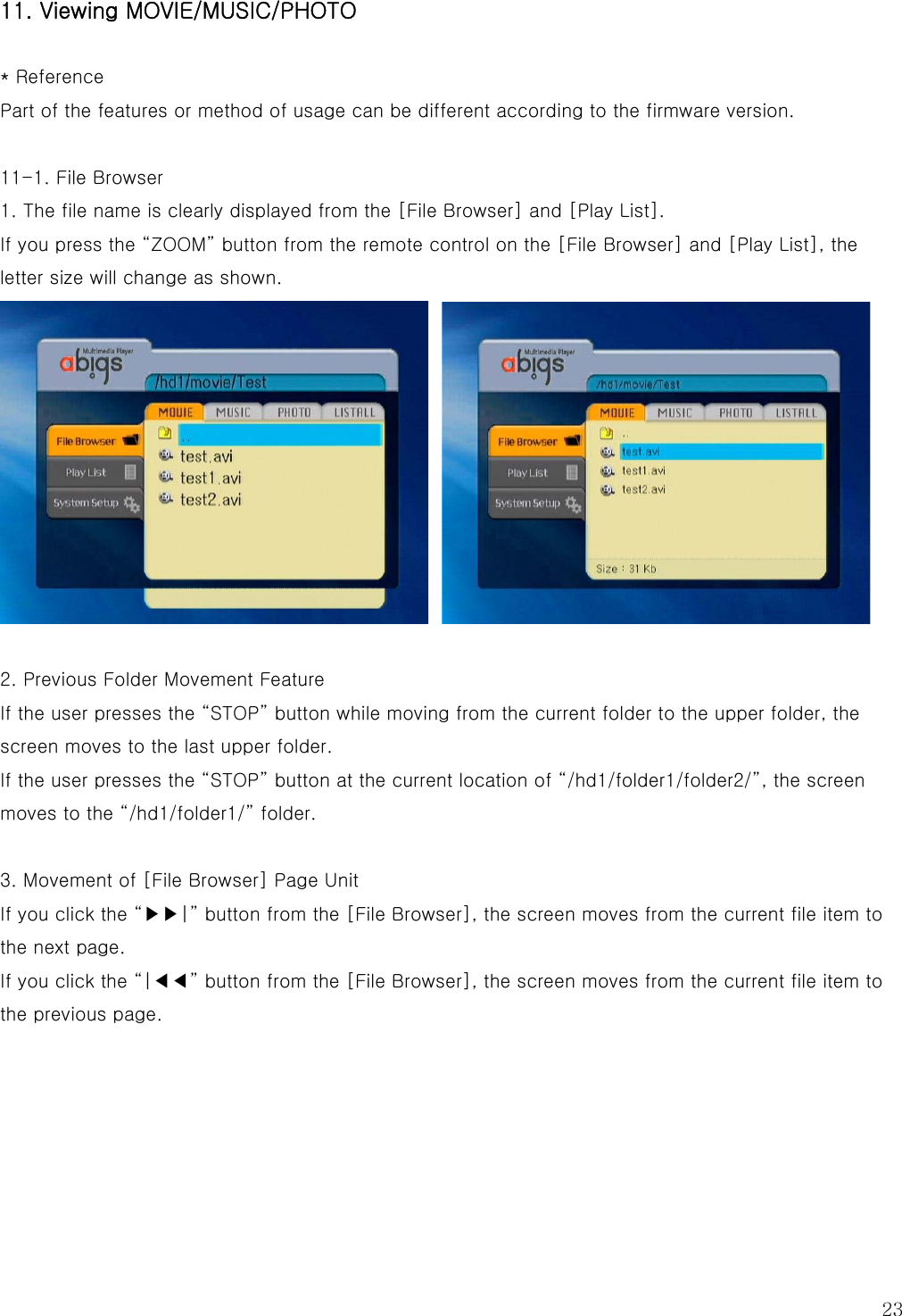  23 11. Viewing MOVIE/MUSIC/PHOTO  * Reference Part of the features or method of usage can be different according to the firmware version.  11-1. File Browser 1. The file name is clearly displayed from the [File Browser] and [Play List]. If you press the “ZOOM” button from the remote control on the [File Browser] and [Play List], the letter size will change as shown.    2. Previous Folder Movement Feature If the user presses the “STOP” button while moving from the current folder to the upper folder, the screen moves to the last upper folder.   If the user presses the “STOP” button at the current location of “/hd1/folder1/folder2/”, the screen moves to the “/hd1/folder1/” folder.  3. Movement of [File Browser] Page Unit   If you click the “▶▶|” button from the [File Browser], the screen moves from the current file item to the next page. If you click the “|◀◀” button from the [File Browser], the screen moves from the current file item to the previous page.      