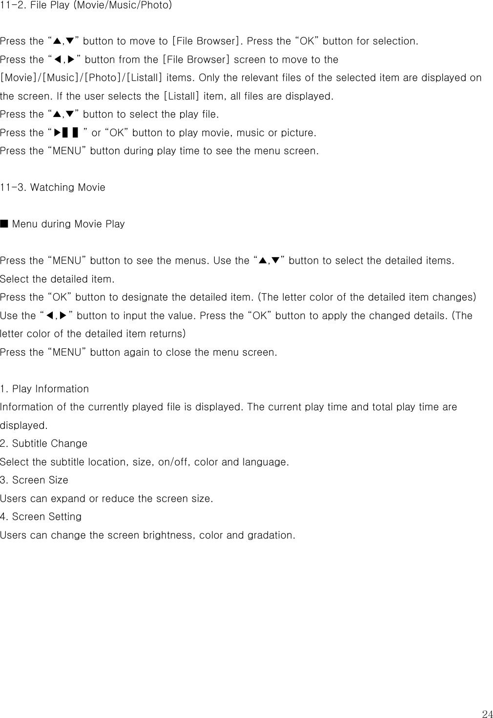  24 11-2. File Play (Movie/Music/Photo)  Press the “▲,▼” button to move to [File Browser]. Press the “OK” button for selection. Press the “◀,▶” button from the [File Browser] screen to move to the [Movie]/[Music]/[Photo]/[Listall] items. Only the relevant files of the selected item are displayed on the screen. If the user selects the [Listall] item, all files are displayed. Press the “▲,▼” button to select the play file. Press the “▶▌▌” or “OK” button to play movie, music or picture. Press the “MENU” button during play time to see the menu screen.  11-3. Watching Movie  ■ Menu during Movie Play  Press the “MENU” button to see the menus. Use the “▲,▼” button to select the detailed items. Select the detailed item. Press the “OK” button to designate the detailed item. (The letter color of the detailed item changes) Use the “◀,▶” button to input the value. Press the “OK” button to apply the changed details. (The letter color of the detailed item returns) Press the “MENU” button again to close the menu screen.  1. Play Information Information of the currently played file is displayed. The current play time and total play time are displayed.   2. Subtitle Change Select the subtitle location, size, on/off, color and language. 3. Screen Size Users can expand or reduce the screen size. 4. Screen Setting Users can change the screen brightness, color and gradation.       