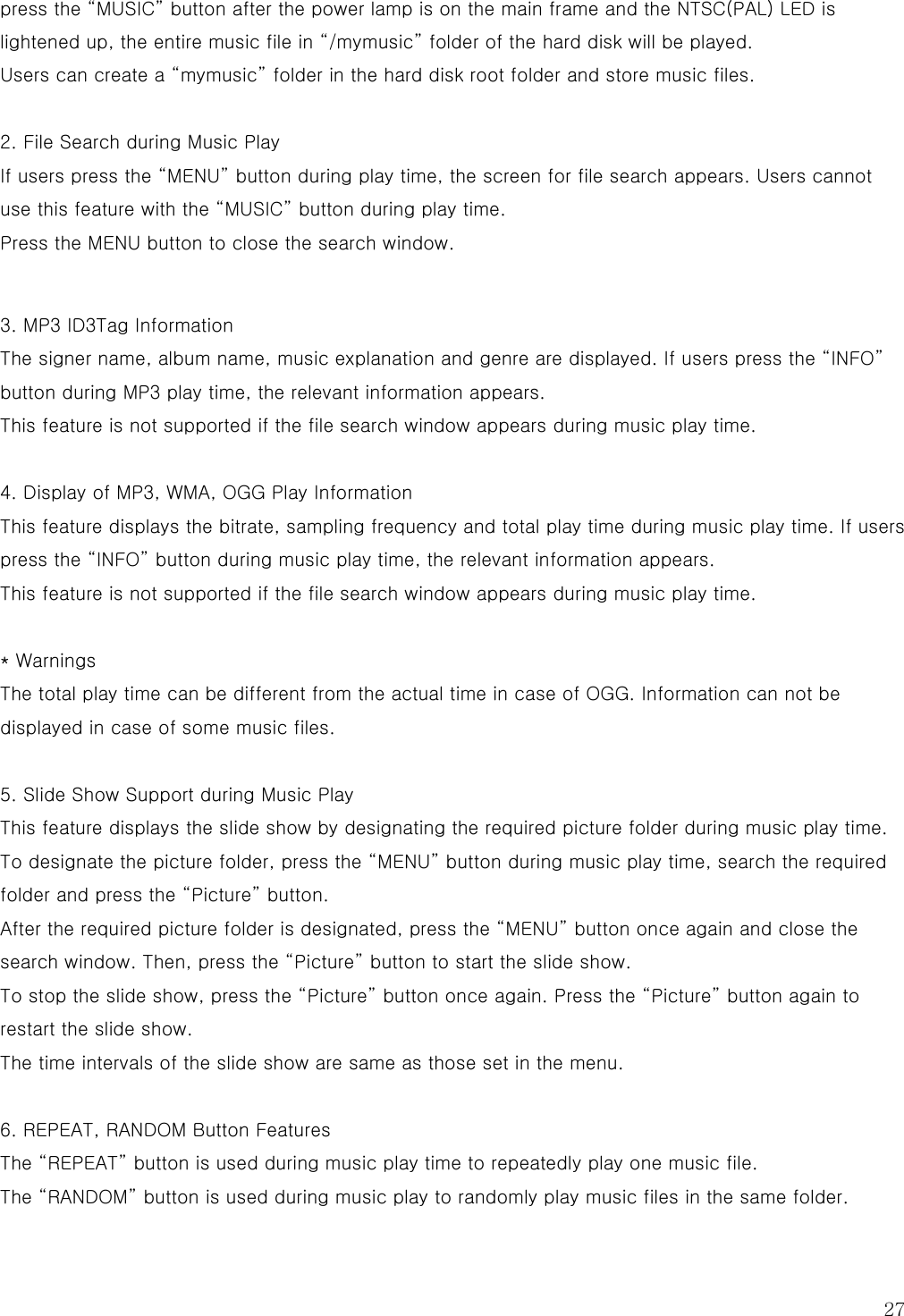  27 press the “MUSIC” button after the power lamp is on the main frame and the NTSC(PAL) LED is lightened up, the entire music file in “/mymusic” folder of the hard disk will be played. Users can create a “mymusic” folder in the hard disk root folder and store music files.  2. File Search during Music Play If users press the “MENU” button during play time, the screen for file search appears. Users cannot use this feature with the “MUSIC” button during play time. Press the MENU button to close the search window.   3. MP3 ID3Tag Information The signer name, album name, music explanation and genre are displayed. If users press the “INFO” button during MP3 play time, the relevant information appears. This feature is not supported if the file search window appears during music play time.  4. Display of MP3, WMA, OGG Play Information This feature displays the bitrate, sampling frequency and total play time during music play time. If users press the “INFO” button during music play time, the relevant information appears. This feature is not supported if the file search window appears during music play time.  * Warnings The total play time can be different from the actual time in case of OGG. Information can not be displayed in case of some music files.  5. Slide Show Support during Music Play This feature displays the slide show by designating the required picture folder during music play time. To designate the picture folder, press the “MENU” button during music play time, search the required folder and press the “Picture” button. After the required picture folder is designated, press the “MENU” button once again and close the search window. Then, press the “Picture” button to start the slide show. To stop the slide show, press the “Picture” button once again. Press the “Picture” button again to restart the slide show. The time intervals of the slide show are same as those set in the menu.  6. REPEAT, RANDOM Button Features The “REPEAT” button is used during music play time to repeatedly play one music file.   The “RANDOM” button is used during music play to randomly play music files in the same folder. 
