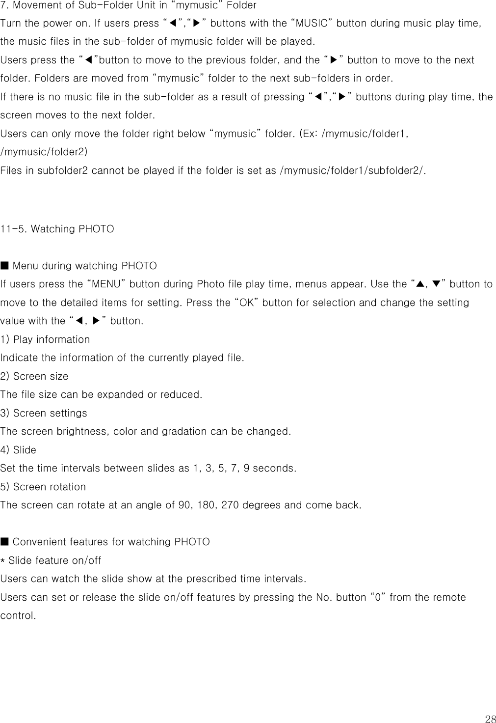  28 7. Movement of Sub-Folder Unit in “mymusic” Folder Turn the power on. If users press “◀”,“▶” buttons with the “MUSIC” button during music play time, the music files in the sub-folder of mymusic folder will be played. Users press the “◀”button to move to the previous folder, and the “▶” button to move to the next folder. Folders are moved from “mymusic” folder to the next sub-folders in order.   If there is no music file in the sub-folder as a result of pressing “◀”,“▶” buttons during play time, the screen moves to the next folder. Users can only move the folder right below “mymusic” folder. (Ex: /mymusic/folder1, /mymusic/folder2) Files in subfolder2 cannot be played if the folder is set as /mymusic/folder1/subfolder2/.    11-5. Watching PHOTO  ■ Menu during watching PHOTO If users press the “MENU” button during Photo file play time, menus appear. Use the “▲, ▼” button to move to the detailed items for setting. Press the “OK” button for selection and change the setting value with the “◀, ▶” button. 1) Play information Indicate the information of the currently played file. 2) Screen size The file size can be expanded or reduced. 3) Screen settings The screen brightness, color and gradation can be changed. 4) Slide Set the time intervals between slides as 1, 3, 5, 7, 9 seconds. 5) Screen rotation The screen can rotate at an angle of 90, 180, 270 degrees and come back.  ■ Convenient features for watching PHOTO * Slide feature on/off Users can watch the slide show at the prescribed time intervals. Users can set or release the slide on/off features by pressing the No. button “0” from the remote control.   