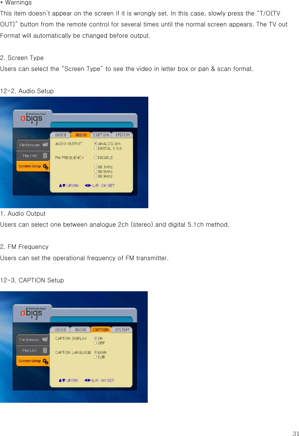  31 * Warnings This item doesn’t appear on the screen if it is wrongly set. In this case, slowly press the “T/O(TV OUT)” button from the remote control for several times until the normal screen appears. The TV out Format will automatically be changed before output.    2. Screen Type Users can select the “Screen Type” to see the video in letter box or pan &amp; scan format.  12-2. Audio Setup  1. Audio Output Users can select one between analogue 2ch (stereo) and digital 5.1ch method.  2. FM Frequency Users can set the operational frequency of FM transmitter.  12-3. CAPTION Setup  