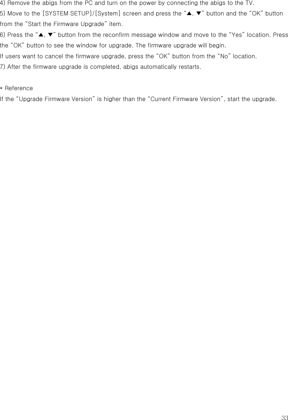  33 4) Remove the abigs from the PC and turn on the power by connecting the abigs to the TV. 5) Move to the [SYSTEM SETUP]/[System] screen and press the “▲, ▼” button and the “OK” button from the “Start the Firmware Upgrade” item. 6) Press the “▲, ▼” button from the reconfirm message window and move to the “Yes” location. Press the “OK” button to see the window for upgrade. The firmware upgrade will begin. If users want to cancel the firmware upgrade, press the “OK” button from the “No” location. 7) After the firmware upgrade is completed, abigs automatically restarts.  * Reference If the “Upgrade Firmware Version” is higher than the “Current Firmware Version”, start the upgrade.                           