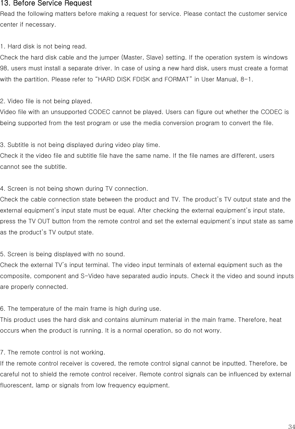  34 13. Before Service Request Read the following matters before making a request for service. Please contact the customer service center if necessary.  1. Hard disk is not being read. Check the hard disk cable and the jumper (Master, Slave) setting. If the operation system is windows 98, users must install a separate driver. In case of using a new hard disk, users must create a format with the partition. Please refer to “HARD DISK FDISK and FORMAT” in User Manual, 8-1.  2. Video file is not being played. Video file with an unsupported CODEC cannot be played. Users can figure out whether the CODEC is being supported from the test program or use the media conversion program to convert the file.  3. Subtitle is not being displayed during video play time. Check it the video file and subtitle file have the same name. If the file names are different, users cannot see the subtitle.  4. Screen is not being shown during TV connection. Check the cable connection state between the product and TV. The product’s TV output state and the external equipment’s input state must be equal. After checking the external equipment’s input state, press the TV OUT button from the remote control and set the external equipment’s input state as same as the product’s TV output state.  5. Screen is being displayed with no sound. Check the external TV’s input terminal. The video input terminals of external equipment such as the composite, component and S-Video have separated audio inputs. Check it the video and sound inputs are properly connected.  6. The temperature of the main frame is high during use.   This product uses the hard disk and contains aluminum material in the main frame. Therefore, heat occurs when the product is running. It is a normal operation, so do not worry.  7. The remote control is not working. If the remote control receiver is covered, the remote control signal cannot be inputted. Therefore, be careful not to shield the remote control receiver. Remote control signals can be influenced by external fluorescent, lamp or signals from low frequency equipment. 