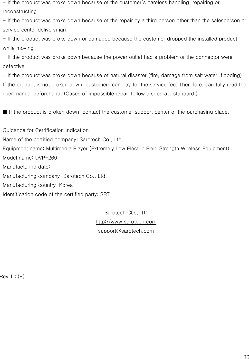  36 - If the product was broke down because of the customer’s careless handling, repairing or reconstructing - If the product was broke down because of the repair by a third person other than the salesperson or service center deliveryman - If the product was broke down or damaged because the customer dropped the installed product while moving - If the product was broke down because the power outlet had a problem or the connector were defective - If the product was broke down because of natural disaster (fire, damage from salt water, flooding) If the product is not broken down, customers can pay for the service fee. Therefore, carefully read the user manual beforehand. (Cases of impossible repair follow a separate standard.)  ■ If the product is broken down, contact the customer support center or the purchasing place.  Guidance for Certification Indication Name of the certified company: Sarotech Co., Ltd. Equipment name: Multimedia Player (Extremely Low Electric Field Strength Wireless Equipment) Model name: DVP-260 Manufacturing date: Manufacturing company: Sarotech Co., Ltd. Manufacturing country: Korea Identification code of the certified party: SRT  Sarotech CO.,LTD http://www.sarotech.com support@sarotech.com     Rev 1.0(E)  