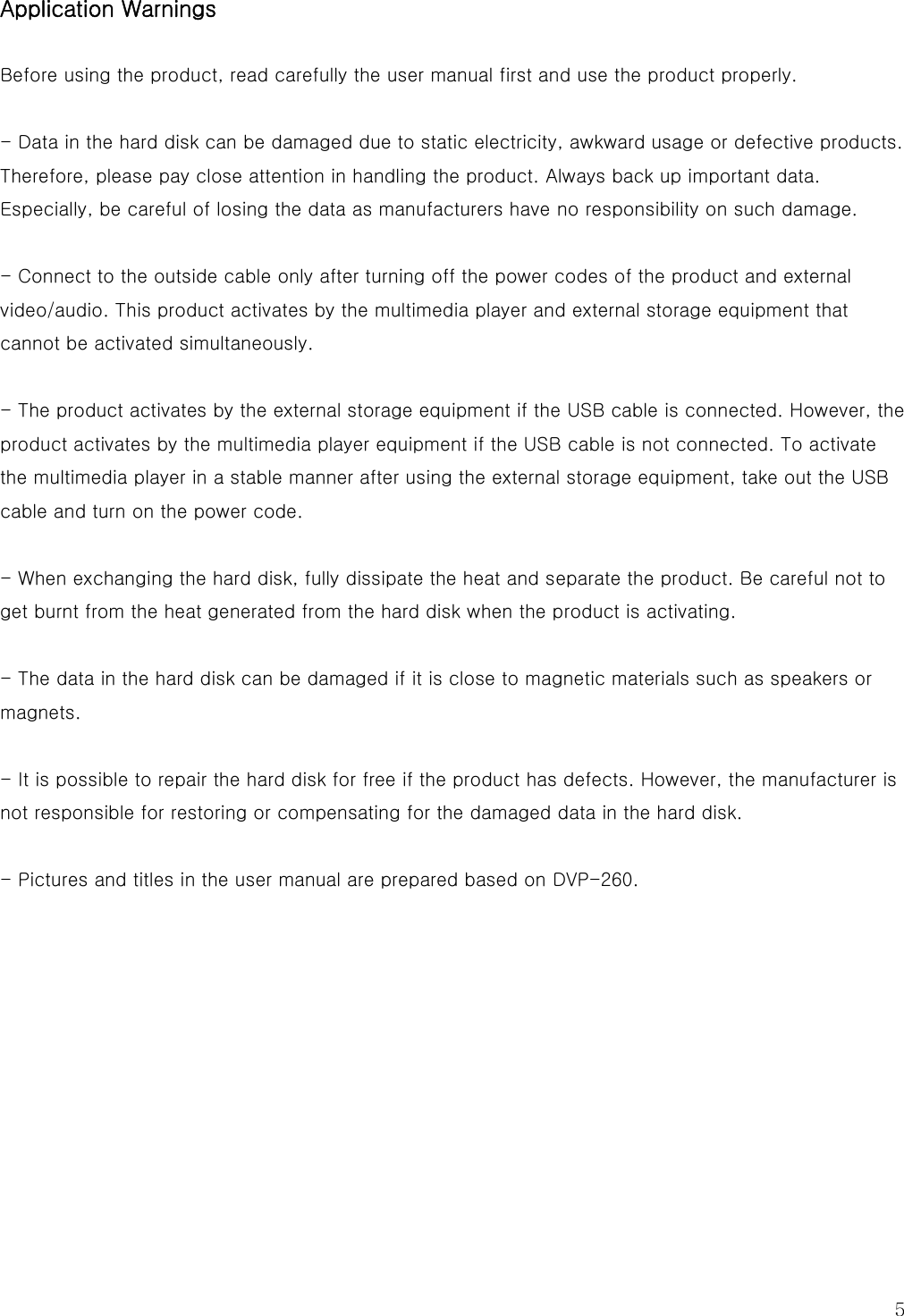   5 Application Warnings  Before using the product, read carefully the user manual first and use the product properly.  - Data in the hard disk can be damaged due to static electricity, awkward usage or defective products. Therefore, please pay close attention in handling the product. Always back up important data. Especially, be careful of losing the data as manufacturers have no responsibility on such damage.  - Connect to the outside cable only after turning off the power codes of the product and external video/audio. This product activates by the multimedia player and external storage equipment that cannot be activated simultaneously.  - The product activates by the external storage equipment if the USB cable is connected. However, the product activates by the multimedia player equipment if the USB cable is not connected. To activate the multimedia player in a stable manner after using the external storage equipment, take out the USB cable and turn on the power code.  - When exchanging the hard disk, fully dissipate the heat and separate the product. Be careful not to get burnt from the heat generated from the hard disk when the product is activating.  - The data in the hard disk can be damaged if it is close to magnetic materials such as speakers or magnets.  - It is possible to repair the hard disk for free if the product has defects. However, the manufacturer is not responsible for restoring or compensating for the damaged data in the hard disk.  - Pictures and titles in the user manual are prepared based on DVP-260.          