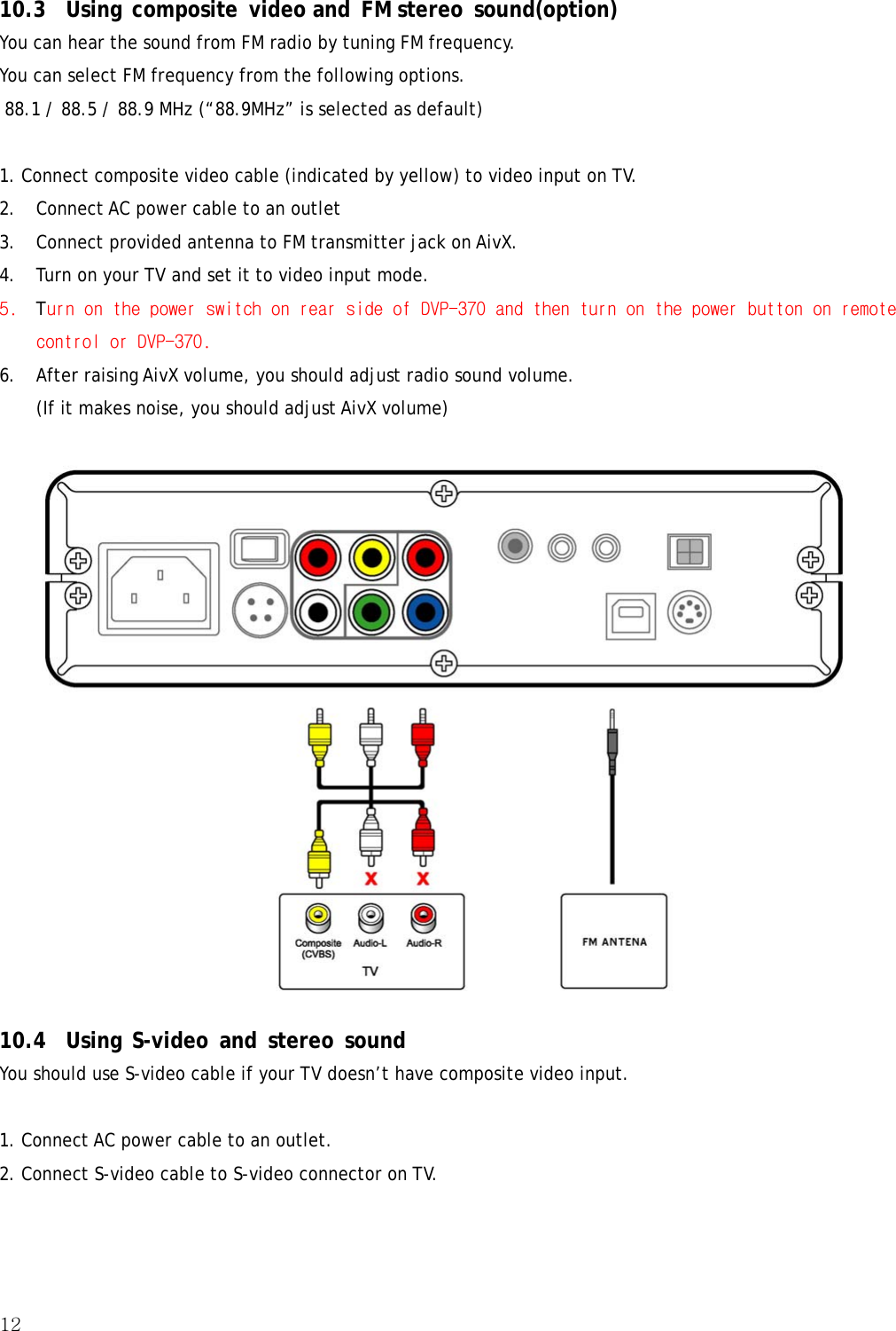 12  10.3 Using composite video and FM stereo sound(option) You can hear the sound from FM radio by tuning FM frequency. You can select FM frequency from the following options.  88.1 / 88.5 / 88.9 MHz (“88.9MHz” is selected as default)  1. Connect composite video cable (indicated by yellow) to video input on TV. 2. Connect AC power cable to an outlet 3. Connect provided antenna to FM transmitter jack on AivX. 4. Turn on your TV and set it to video input mode. 5. Turn on the power switch on rear side of DVP-370 and then turn on the power button on remote control or DVP-370. 6. After raising AivX volume, you should adjust radio sound volume. (If it makes noise, you should adjust AivX volume)  10.4 Using S-video and stereo sound You should use S-video cable if your TV doesn’t have composite video input.  1. Connect AC power cable to an outlet. 2. Connect S-video cable to S-video connector on TV. 