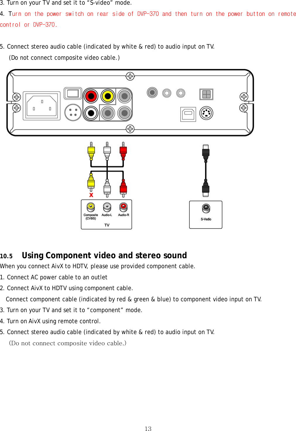  133. Turn on your TV and set it to “S-video” mode. 4. Turn on the power switch on rear side of DVP-370 and then turn on the power button on remote control or DVP-370.  5. Connect stereo audio cable (indicated by white &amp; red) to audio input on TV.       (Do not connect composite video cable.)   10.5 Using Component video and stereo sound When you connect AivX to HDTV, please use provided component cable. 1. Connect AC power cable to an outlet 2. Connect AivX to HDTV using component cable. Connect component cable (indicated by red &amp; green &amp; blue) to component video input on TV. 3. Turn on your TV and set it to “component” mode. 4. Turn on AivX using remote control. 5. Connect stereo audio cable (indicated by white &amp; red) to audio input on TV.       (Do not connect composite video cable.) 