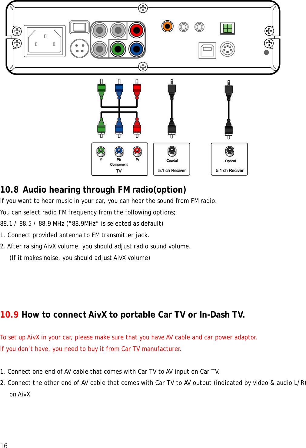 16   10.8 Audio hearing through FM radio(option) If you want to hear music in your car, you can hear the sound from FM radio. You can select radio FM frequency from the following options; 88.1 / 88.5 / 88.9 MHz (“88.9MHz” is selected as default) 1. Connect provided antenna to FM transmitter jack. 2. After raising AivX volume, you should adjust radio sound volume.       (If it makes noise, you should adjust AivX volume)     10.9 How to connect AivX to portable Car TV or In-Dash TV.  To set up AivX in your car, please make sure that you have AV cable and car power adaptor. If you don’t have, you need to buy it from Car TV manufacturer.  1. Connect one end of AV cable that comes with Car TV to AV input on Car TV. 2. Connect the other end of AV cable that comes with Car TV to AV output (indicated by video &amp; audio L/R) on AivX. 