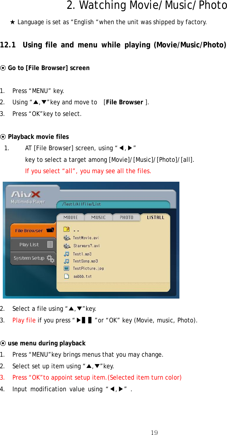  19 2. Watching Movie/Music/Photo ★ Language is set as “English “when the unit was shipped by factory.  12.1 Using file and menu while playing (Movie/Music/Photo)  ⊙ Go to [File Browser] screen   1. Press “MENU” key. 2. Using “▲,▼”key and move to    [File Browser ].   3.  Press “OK”key to select.  ⊙ Playback movie files 1. AT [File Browser] screen, using “◀,▶” key to select a target among [Movie]/[Music]/[Photo]/[all]. If you select “all”, you may see all the files.   2.  Select a file using “▲,▼”key. 3.  Play file if you press “▶▌▌”or “OK” key (Movie, music, Photo).  ⊙ use menu during playback  1. Press “MENU”key brings menus that you may change. 2. Select set up item using “▲,▼”key.  3. Press “OK”to appoint setup item.(Selected item turn color) 4. Input modification value using “◀,▶” . 