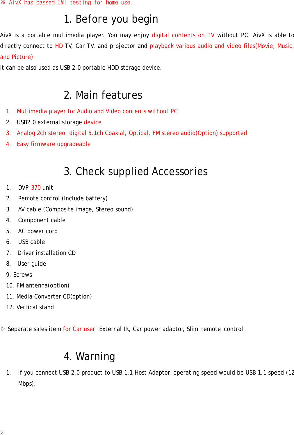 2  ※ AivX has passed EMI testing for home use. 1. Before you begin   AivX is a portable multimedia player. You may enjoy digital contents on TV without PC. AivX is able to directly connect to HD TV, Car TV, and projector and playback various audio and video files(Movie, Music, and Picture). It can be also used as USB 2.0 portable HDD storage device.    2. Main features 1. Multimedia player for Audio and Video contents without PC 2. USB2.0 external storage device 3. Analog 2ch stereo, digital 5.1ch Coaxial, Optical, FM stereo audio(Option) supported 4. Easy firmware upgradeable  3. Check supplied Accessories 1. DVP-370 unit 2.  Remote control (Include battery) 3.  AV cable (Composite image, Stereo sound) 4. Component cable 5.  AC power cord 6. USB cable 7.  Driver installation CD 8.  User guide 9. Screws 10. FM antenna(option) 11. Media Converter CD(option) 12. Vertical stand  ▷ Separate sales item for Car user: External IR, Car power adaptor, Slim  remote  control    4. Warning 1. If you connect USB 2.0 product to USB 1.1 Host Adaptor, operating speed would be USB 1.1 speed (12Mbps). 