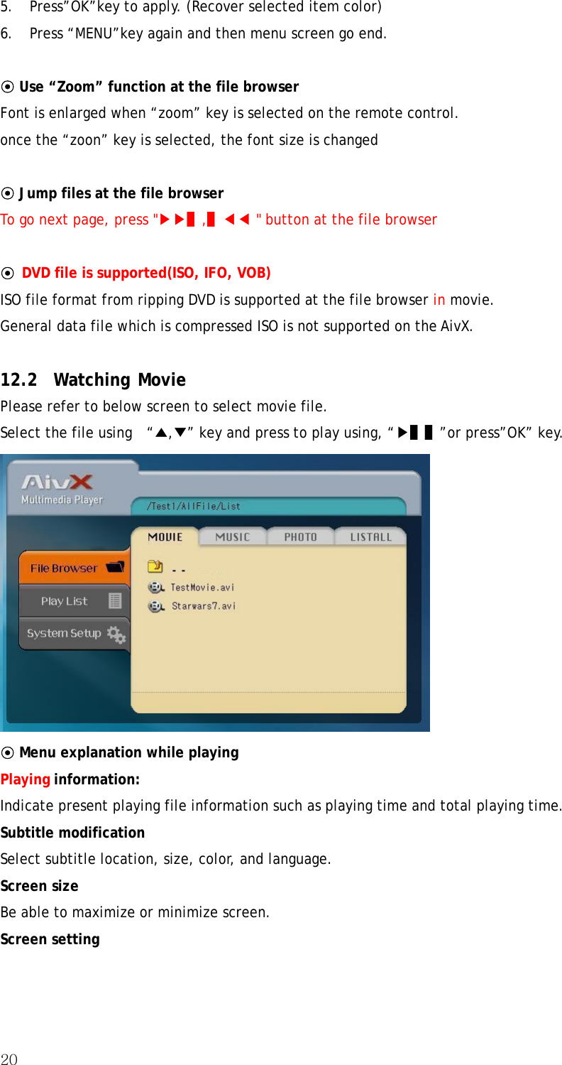 20  5. Press”OK”key to apply. (Recover selected item color)   6. Press “MENU”key again and then menu screen go end.    ⊙ Use “Zoom” function at the file browser Font is enlarged when “zoom” key is selected on the remote control. once the “zoon” key is selected, the font size is changed  ⊙ Jump files at the file browser To go next page, press &quot;▶▶▌,▌◀◀ &quot; button at the file browser  ⊙ DVD file is supported(ISO, IFO, VOB) ISO file format from ripping DVD is supported at the file browser in movie. General data file which is compressed ISO is not supported on the AivX.  12.2 Watching Movie Please refer to below screen to select movie file. Select the file using    “▲,▼” key and press to play using, “▶▌▌”or press”OK” key.  ⊙ Menu explanation while playing Playing information: Indicate present playing file information such as playing time and total playing time. Subtitle modification Select subtitle location, size, color, and language. Screen size Be able to maximize or minimize screen. Screen setting 