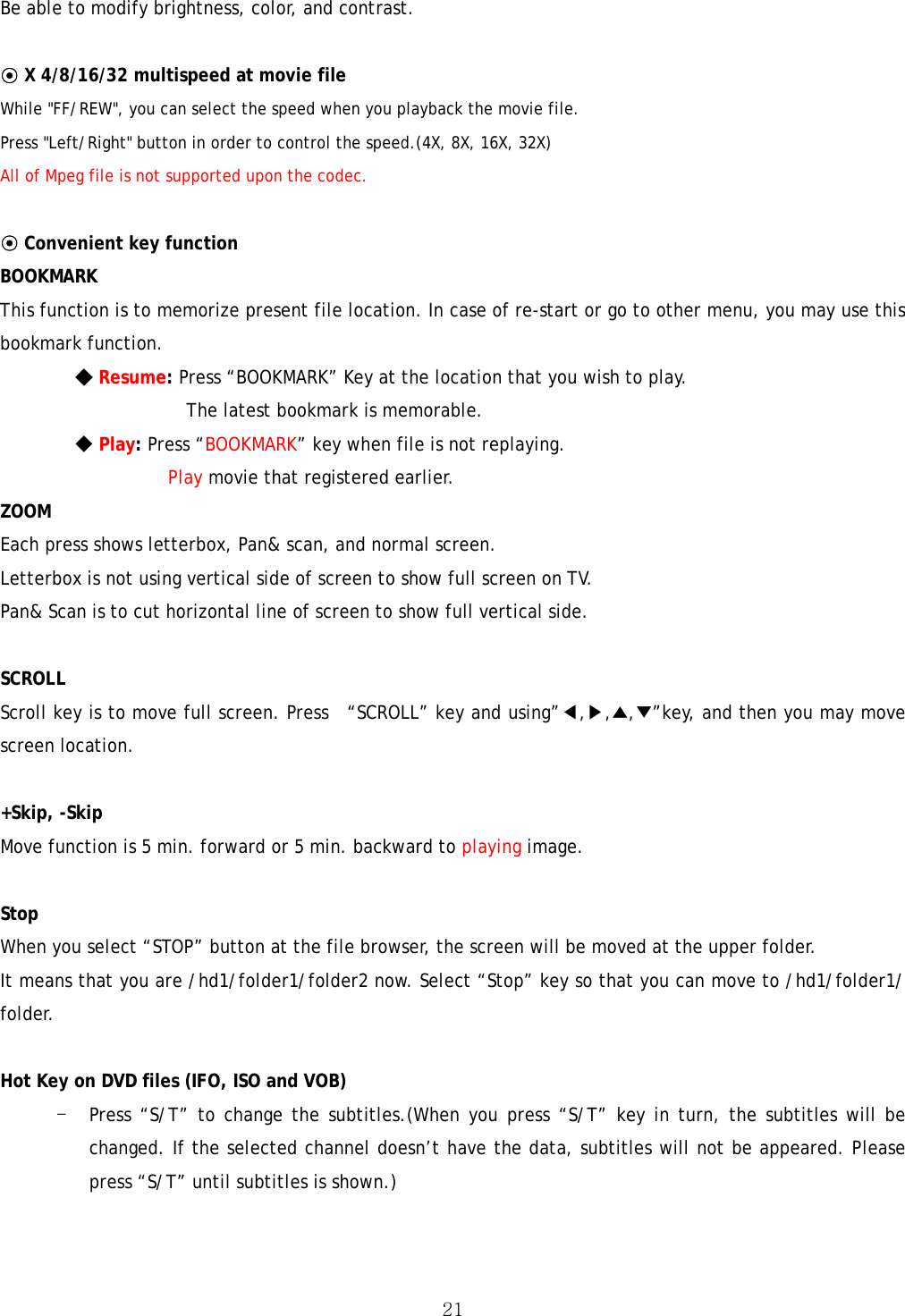  21Be able to modify brightness, color, and contrast.  ⊙ X 4/8/16/32 multispeed at movie file While &quot;FF/REW&quot;, you can select the speed when you playback the movie file. Press &quot;Left/Right&quot; button in order to control the speed.(4X, 8X, 16X, 32X) All of Mpeg file is not supported upon the codec.  ⊙ Convenient key function BOOKMARK  This function is to memorize present file location. In case of re-start or go to other menu, you may use this bookmark function.  ◆ Resume: Press “BOOKMARK” Key at the location that you wish to play.   The latest bookmark is memorable. ◆ Play: Press “BOOKMARK” key when file is not replaying.   Play movie that registered earlier. ZOOM  Each press shows letterbox, Pan&amp; scan, and normal screen. Letterbox is not using vertical side of screen to show full screen on TV. Pan&amp; Scan is to cut horizontal line of screen to show full vertical side.  SCROLL  Scroll key is to move full screen. Press  “SCROLL” key and using”◀,▶,▲,▼”key, and then you may move screen location.    +Skip, -Skip   Move function is 5 min. forward or 5 min. backward to playing image.  Stop When you select “STOP” button at the file browser, the screen will be moved at the upper folder. It means that you are /hd1/folder1/folder2 now. Select “Stop” key so that you can move to /hd1/folder1/ folder.   Hot Key on DVD files (IFO, ISO and VOB) - Press “S/T” to change the subtitles.(When you press “S/T” key in turn, the subtitles will be changed. If the selected channel doesn’t have the data, subtitles will not be appeared. Please press “S/T” until subtitles is shown.) 