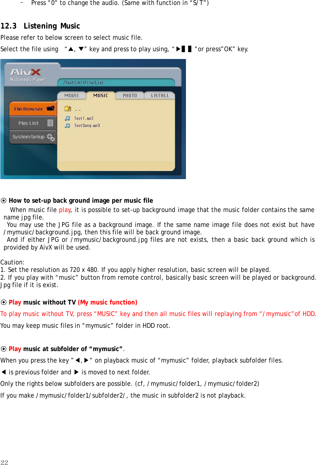 22  - Press “0” to change the audio. (Same with function in “S/T”)  12.3 Listening Music Please refer to below screen to select music file. Select the file using    “▲, ▼” key and press to play using, “▶▌▌”or press”OK” key.   ⊙ How to set-up back ground image per music file  When music file play, it is possible to set-up background image that the music folder contains the same name jpg file.   You may use the JPG file as a background image. If the same name image file does not exist but have /mymusic/background.jpg, then this file will be back ground image.   And if either JPG or /mymusic/background.jpg files are not exists, then a basic back ground which is provided by AivX will be used.  Caution: 1. Set the resolution as 720 x 480. If you apply higher resolution, basic screen will be played. 2. If you play with “music” button from remote control, basically basic screen will be played or background. Jpg file if it is exist.  ⊙ Play music without TV (My music function) To play music without TV, press “MUSIC” key and then all music files will replaying from “/mymusic”of HDD. You may keep music files in “mymusic” folder in HDD root.  ⊙ Play music at subfolder of “mymusic”. When you press the key ”◀,▶” on playback music of “mymusic” folder, playback subfolder files. ◀ is previous folder and ▶ is moved to next folder. Only the rights below subfolders are possible. (cf, /mymusic/folder1, /mymusic/folder2)   If you make /mymusic/folder1/subfolder2/, the music in subfolder2 is not playback.  