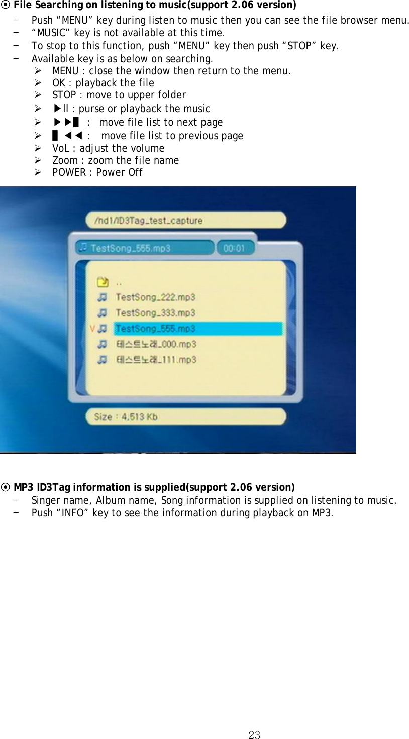  23⊙ File Searching on listening to music(support 2.06 version) - Push “MENU” key during listen to music then you can see the file browser menu. - “MUSIC” key is not available at this time. - To stop to this function, push “MENU” key then push “STOP” key. - Available key is as below on searching. ¾ MENU : close the window then return to the menu. ¾ OK : playback the file ¾ STOP : move to upper folder ¾ ▶II : purse or playback the music ¾ ▶▶▌ :   move file list to next page   ¾ ▌◀◀ :    move file list to previous page ¾ VoL : adjust the volume ¾ Zoom : zoom the file name ¾ POWER : Power Off   ⊙ MP3 ID3Tag information is supplied(support 2.06 version) - Singer name, Album name, Song information is supplied on listening to music. - Push “INFO” key to see the information during playback on MP3. 