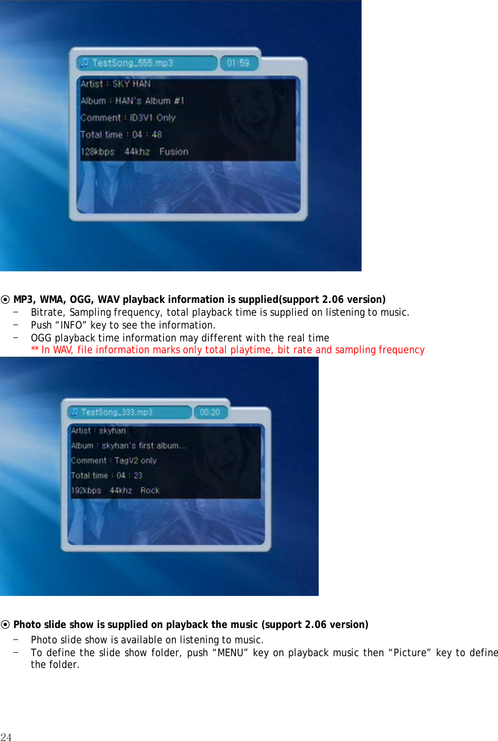 24    ⊙ MP3, WMA, OGG, WAV playback information is supplied(support 2.06 version) - Bitrate, Sampling frequency, total playback time is supplied on listening to music. - Push “INFO” key to see the information. - OGG playback time information may different with the real time ** In WAV, file information marks only total playtime, bit rate and sampling frequency   ⊙ Photo slide show is supplied on playback the music (support 2.06 version) - Photo slide show is available on listening to music. - To define the slide show folder, push “MENU” key on playback music then “Picture” key to define the folder. 