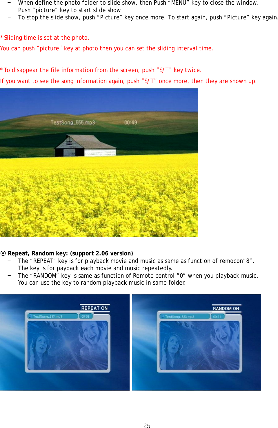  25- When define the photo folder to slide show, then Push “MENU” key to close the window. - Push “picture” key to start slide show - To stop the slide show, push “Picture” key once more. To start again, push “Picture” key again.  * Sliding time is set at the photo.  You can push “picture” key at photo then you can set the sliding interval time.  * To disappear the file information from the screen, push “S/T” key twice. If you want to see the song information again, push “S/T” once more, then they are shown up.   ⊙ Repeat, Random key: (support 2.06 version) - The “REPEAT” key is for playback movie and music as same as function of remocon”8”. - The key is for payback each movie and music repeatedly. - The “RANDOM” key is same as function of Remote control “0” when you playback music. You can use the key to random playback music in same folder.       