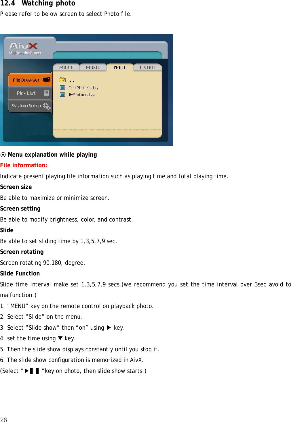 26   12.4 Watching photo Please refer to below screen to select Photo file.  ⊙ Menu explanation while playing File information:  Indicate present playing file information such as playing time and total playing time. Screen size Be able to maximize or minimize screen. Screen setting Be able to modify brightness, color, and contrast. Slide Be able to set sliding time by 1,3,5,7,9 sec. Screen rotating Screen rotating 90,180, degree. Slide Function Slide time interval make set 1,3,5,7,9 secs.(we recommend you set the time interval over 3sec avoid to malfunction.) 1. “MENU” key on the remote control on playback photo. 2. Select “Slide” on the menu. 3. Select “Slide show” then “on” using ▶ key. 4. set the time using ▼ key. 5. Then the slide show displays constantly until you stop it. 6. The slide show configuration is memorized in AivX. (Select “▶▌▌”key on photo, then slide show starts.) 