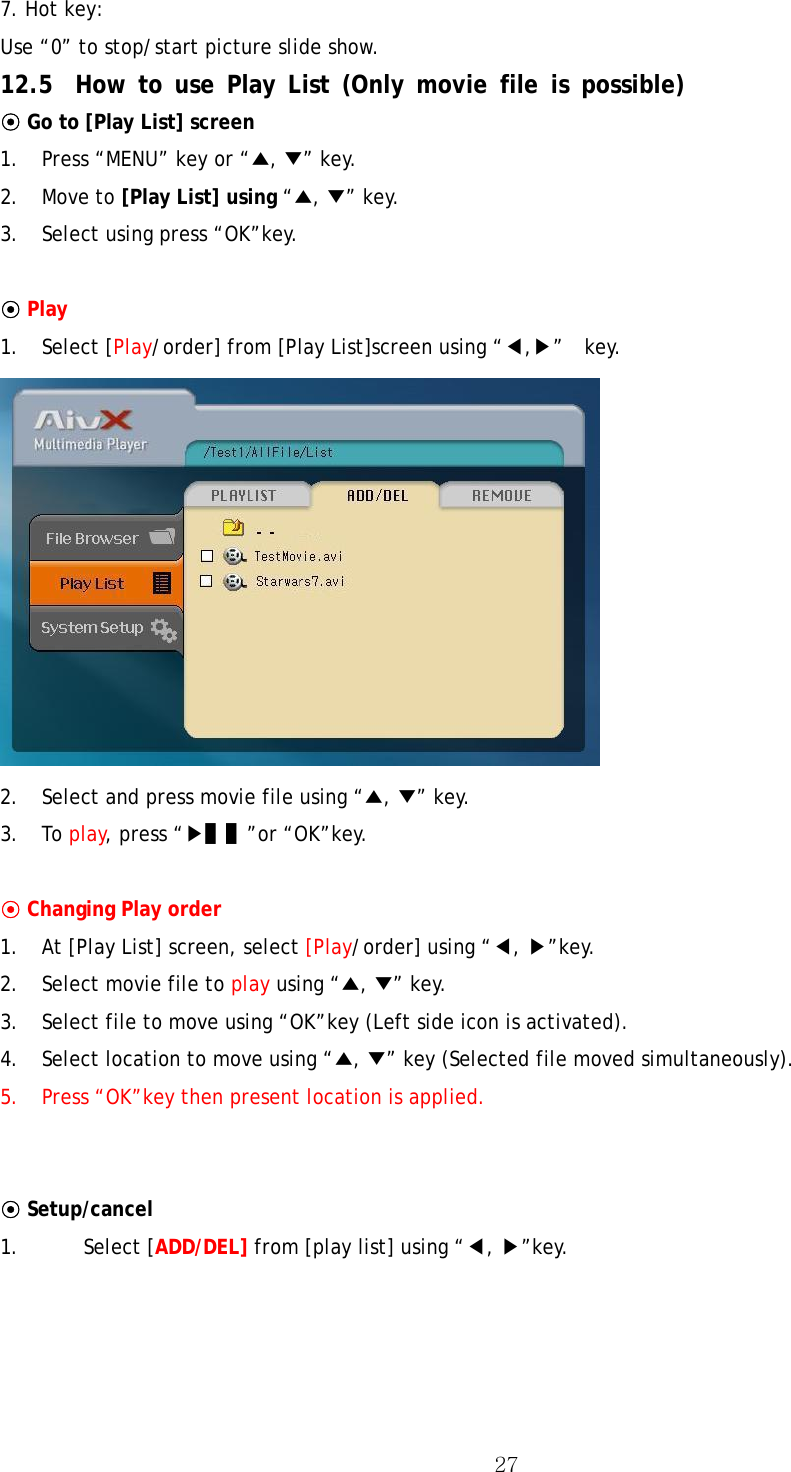  277. Hot key:   Use “0” to stop/start picture slide show. 12.5 How to use Play List (Only movie file is possible) ⊙ Go to [Play List] screen 1.  Press “MENU” key or “▲, ▼” key. 2. Move to [Play List] using “▲, ▼” key.   3.  Select using press “OK”key.  ⊙ Play 1. Select [Play/order] from [Play List]screen using “◀,▶”  key.  2.  Select and press movie file using “▲, ▼” key. 3. To play, press “▶▌▌”or “OK”key.  ⊙ Changing Play order 1.  At [Play List] screen, select [Play/order] using “◀, ▶”key. 2.  Select movie file to play using “▲, ▼” key. 3.  Select file to move using “OK”key (Left side icon is activated). 4.  Select location to move using “▲, ▼” key (Selected file moved simultaneously). 5.  Press “OK”key then present location is applied.   ⊙ Setup/cancel 1. Select [ADD/DEL] from [play list] using “◀, ▶”key. 