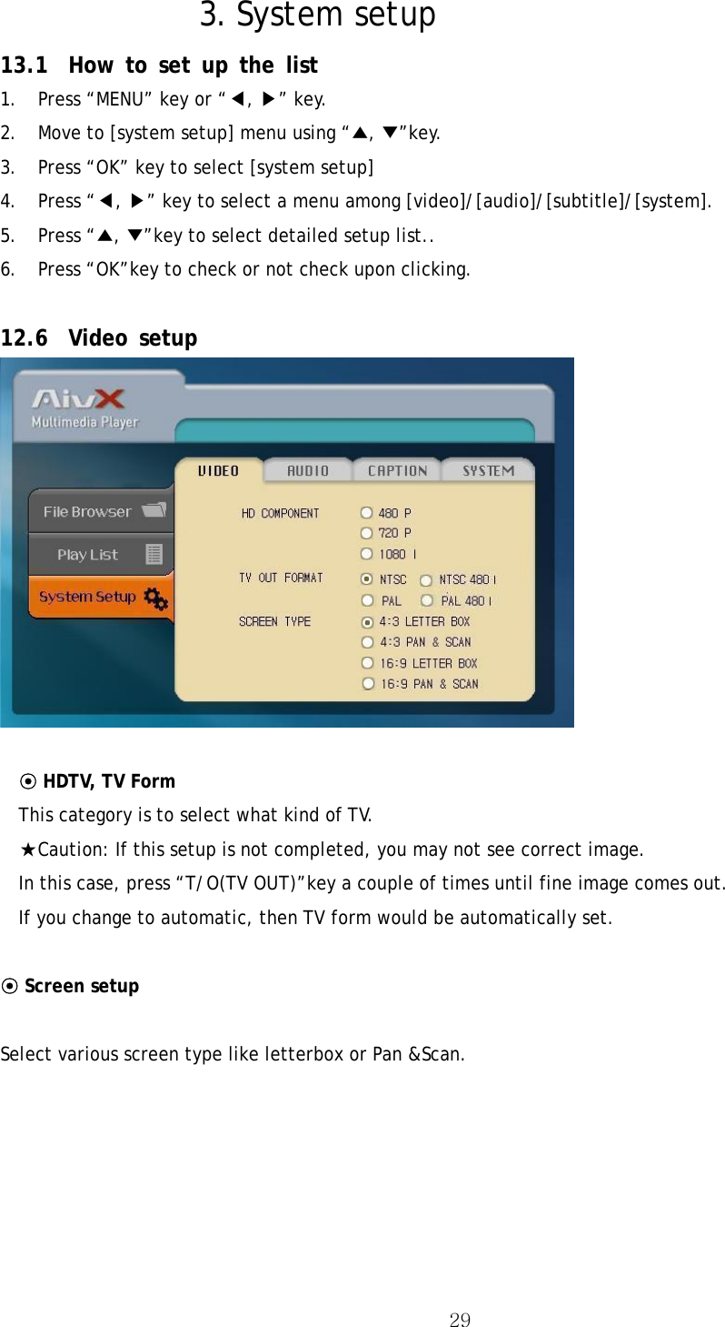  293. System setup   13.1 How to set up the list  1.  Press “MENU” key or “◀, ▶” key. 2.  Move to [system setup] menu using “▲, ▼”key. 3.  Press “OK” key to select [system setup] 4. Press “◀, ▶” key to select a menu among [video]/[audio]/[subtitle]/[system]. 5. Press “▲, ▼”key to select detailed setup list.. 6.  Press “OK”key to check or not check upon clicking.  12.6 Video setup   ⊙ HDTV, TV Form This category is to select what kind of TV. ★Caution: If this setup is not completed, you may not see correct image. In this case, press “T/O(TV OUT)”key a couple of times until fine image comes out.   If you change to automatic, then TV form would be automatically set.    ⊙ Screen setup  Select various screen type like letterbox or Pan &amp;Scan.  