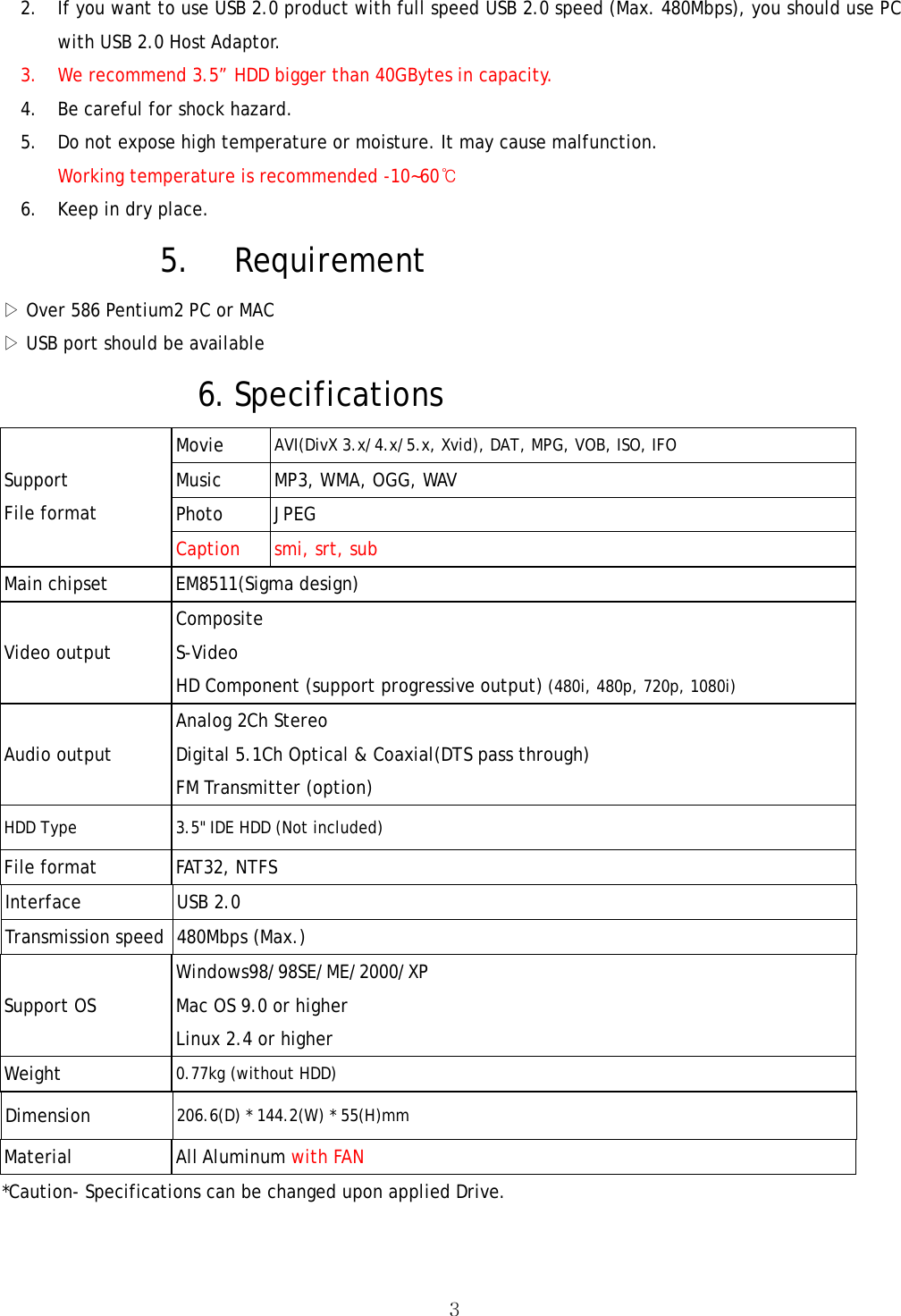  32. If you want to use USB 2.0 product with full speed USB 2.0 speed (Max. 480Mbps), you should use PC with USB 2.0 Host Adaptor. 3. We recommend 3.5” HDD bigger than 40GBytes in capacity. 4. Be careful for shock hazard. 5. Do not expose high temperature or moisture. It may cause malfunction. Working temperature is recommended -10~60℃ 6. Keep in dry place. 5. Requirement ▷ Over 586 Pentium2 PC or MAC ▷ USB port should be available   6. Specifications Movie  AVI(DivX 3.x/4.x/5.x, Xvid), DAT, MPG, VOB, ISO, IFO Music  MP3, WMA, OGG, WAV Photo JPEG Support File format Caption  smi, srt, sub Main chipset  EM8511(Sigma design) Video output Composite S-Video HD Component (support progressive output) (480i, 480p, 720p, 1080i) Audio output Analog 2Ch Stereo Digital 5.1Ch Optical &amp; Coaxial(DTS pass through) FM Transmitter (option) HDD Type 3.5&quot; IDE HDD (Not included) File format    FAT32, NTFS Interface USB 2.0 Transmission speed  480Mbps (Max.) Support OS Windows98/98SE/ME/2000/XP Mac OS 9.0 or higher Linux 2.4 or higher Weight  0.77kg (without HDD) Dimension  206.6(D) * 144.2(W) * 55(H)mm Material All Aluminum with FAN *Caution- Specifications can be changed upon applied Drive. 