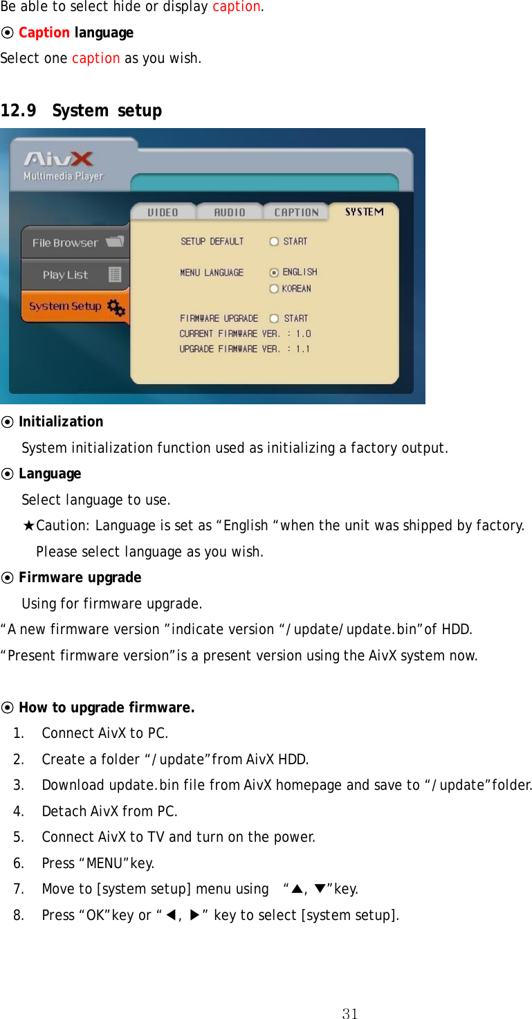  31Be able to select hide or display caption. ⊙ Caption language Select one caption as you wish.    12.9 System setup  ⊙ Initialization  System initialization function used as initializing a factory output. ⊙ Language  Select language to use. ★Caution: Language is set as “English “when the unit was shipped by factory.     Please select language as you wish. ⊙ Firmware upgrade  Using for firmware upgrade. “A new firmware version ”indicate version “/update/update.bin”of HDD. “Present firmware version”is a present version using the AivX system now.  ⊙ How to upgrade firmware. 1. Connect AivX to PC. 2.  Create a folder “/update”from AivX HDD. 3.  Download update.bin file from AivX homepage and save to “/update”folder.   4. Detach AivX from PC. 5.  Connect AivX to TV and turn on the power. 6. Press “MENU”key. 7.  Move to [system setup] menu using    “▲, ▼”key.  8.  Press “OK”key or “◀, ▶” key to select [system setup].  