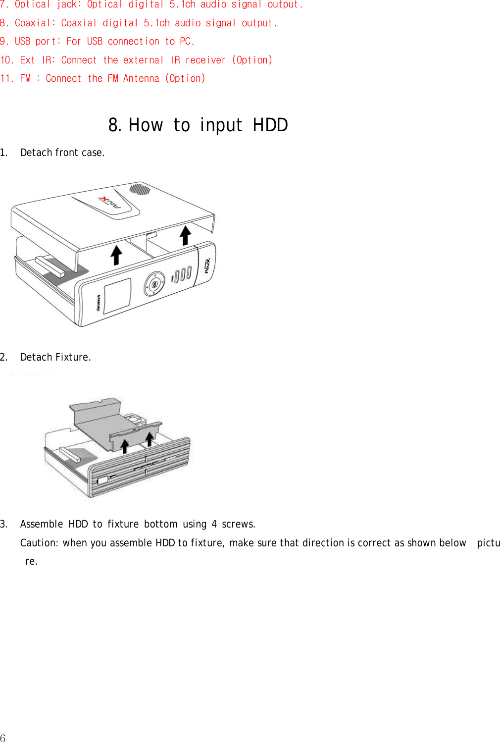 6  7. Optical jack: Optical digital 5.1ch audio signal output. 8. Coaxial: Coaxial digital 5.1ch audio signal output.  9. USB port: For USB connection to PC. 10. Ext IR: Connect the external IR receiver (Option)  11. FM : Connect the FM Antenna (Option)  8. How to input HDD  1. Detach front case.  2. Detach Fixture.  3. Assemble HDD to fixture bottom using 4 screws. Caution: when you assemble HDD to fixture, make sure that direction is correct as shown below  picture. 