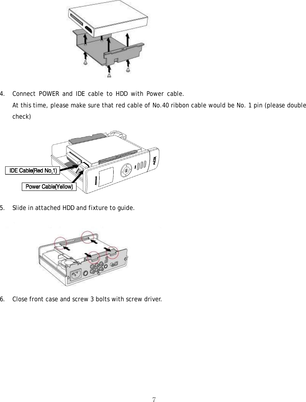  7 4. Connect POWER and IDE cable to HDD with Power cable. At this time, please make sure that red cable of No.40 ribbon cable would be No. 1 pin (please double check)  5. Slide in attached HDD and fixture to guide.    6. Close front case and screw 3 bolts with screw driver. 