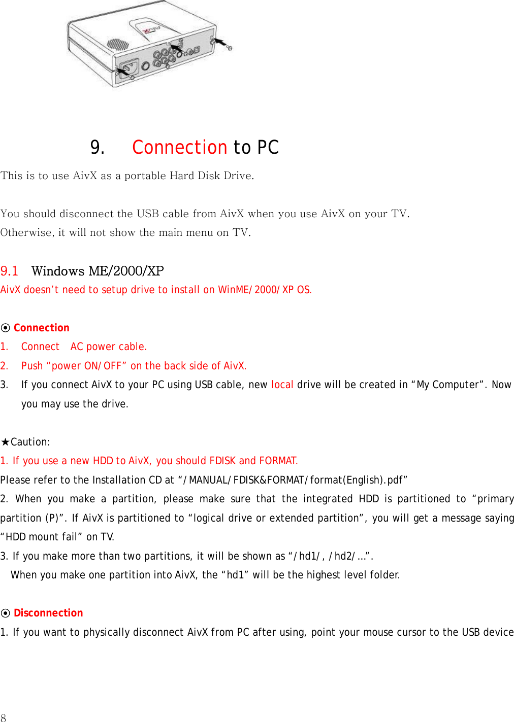 8    9. Connection to PC This is to use AivX as a portable Hard Disk Drive.  You should disconnect the USB cable from AivX when you use AivX on your TV. Otherwise, it will not show the main menu on TV.  9.1    Windows ME/2000/XP   AivX doesn’t need to setup drive to install on WinME/2000/XP OS.  ⊙ Connection  1. Connect  AC power cable. 2. Push “power ON/OFF” on the back side of AivX. 3. If you connect AivX to your PC using USB cable, new local drive will be created in “My Computer”. Now you may use the drive.  ★Caution:  1. If you use a new HDD to AivX, you should FDISK and FORMAT.  Please refer to the Installation CD at “/MANUAL/FDISK&amp;FORMAT/format(English).pdf” 2. When you make a partition, please make sure that the integrated HDD is partitioned to “primary partition (P)”. If AivX is partitioned to “logical drive or extended partition”, you will get a message saying “HDD mount fail” on TV.     3. If you make more than two partitions, it will be shown as “/hd1/, /hd2/…”.     When you make one partition into AivX, the “hd1” will be the highest level folder.  ⊙ Disconnection  1. If you want to physically disconnect AivX from PC after using, point your mouse cursor to the USB device 