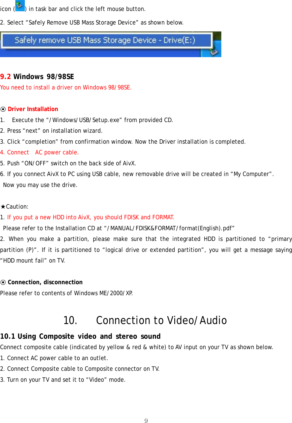  9icon ( ) in task bar and click the left mouse button. 2. Select “Safely Remove USB Mass Storage Device” as shown below.   9.2 Windows 98/98SE  You need to install a driver on Windows 98/98SE.  ⊙ Driver Installation   1. Execute the “/Windows/USB/Setup.exe” from provided CD.   2. Press “next” on installation wizard. 3. Click “completion” from confirmation window. Now the Driver installation is completed. 4. Connect    AC power cable. 5. Push “ON/OFF” switch on the back side of AivX. 6. If you connect AivX to PC using USB cable, new removable drive will be created in “My Computer”.   Now you may use the drive.  ★Caution:  1. If you put a new HDD into AivX, you should FDISK and FORMAT.   Please refer to the Installation CD at “/MANUAL/FDISK&amp;FORMAT/format(English).pdf” 2. When you make a partition, please make sure that the integrated HDD is partitioned to “primary partition (P)”. If it is partitioned to “logical drive or extended partition”, you will get a message saying “HDD mount fail” on TV.      ⊙ Connection, disconnection Please refer to contents of Windows ME/2000/XP.  10. Connection to Video/Audio 10.1 Using Composite video and stereo sound Connect composite cable (indicated by yellow &amp; red &amp; white) to AV input on your TV as shown below. 1. Connect AC power cable to an outlet. 2. Connect Composite cable to Composite connector on TV. 3. Turn on your TV and set it to “Video” mode. 