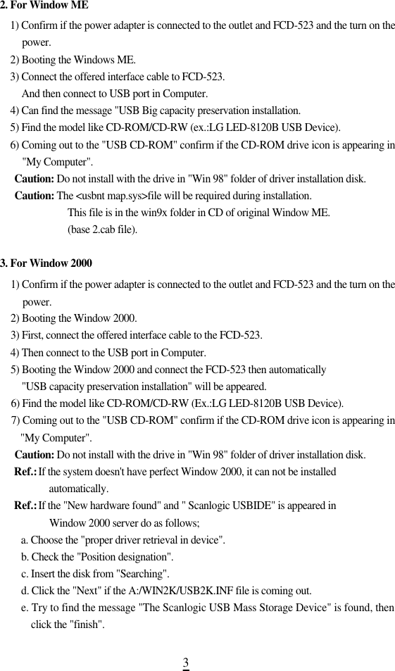 32. For Window ME1) Confirm if the power adapter is connected to the outlet and FCD-523 and the turn on thep o w e r .2) Booting the Windows ME.3) Connect the offered interface cable to FCD-523.And then connect to USB port in Computer.4) Can find the message &quot;USB Big capacity preservation installation.5) Find the model like CD-ROM/CD-RW (ex.:LG LED-8120B USB Device).6) Coming out to the &quot;USB CD-ROM&quot; confirm if the CD-ROM drive icon is appearing in&quot;My Computer&quot;. C a u t i o n : Do not install with the drive in &quot;Win 98&quot; folder of driver installation disk. C a u t i o n : The &lt;usbnt map.sys&gt;file will be required during installation.This file is in the win9x folder in CD of original Window ME.(base 2.cab file).3. For Window 20001) Confirm if the power adapter is connected to the outlet and FCD-523 and the turn on thep o w e r .2) Booting the Window 2000.3) First, connect the offered interface cable to the FCD-523.4) Then connect to the USB port in Computer.5) Booting the Window 2000 and connect the FCD-523 then automatically &quot;USB capacity preservation installation&quot; will be appeared.6) Find the model like CD-ROM/CD-RW (Ex.:LG LED-8120B USB Device).7) Coming out to the &quot;USB CD-ROM&quot; confirm if the CD-ROM drive icon is appearing in&quot;My Computer&quot;. C a u t i o n : Do not install with the drive in &quot;Win 98&quot; folder of driver installation disk. Ref.: If the system doesn&apos;t have perfect Window 2000, it can not be installeda u t o m a t i c a l l y . Ref.: If the &quot;New hardware found&quot; and &quot; Scanlogic USBIDE&quot; is appeared in Window 2000 server do as follows;a. Choose the &quot;proper driver retrieval in device&quot;.b. Check the &quot;Position designation&quot;.c. Insert the disk from &quot;Searching&quot;.d. Click the &quot;Next&quot; if the A:/WIN2K/USB2K.INF file is coming out.e. Try to find the message &quot;The Scanlogic USB Mass Storage Device&quot; is found, thenclick the &quot;finish&quot;.