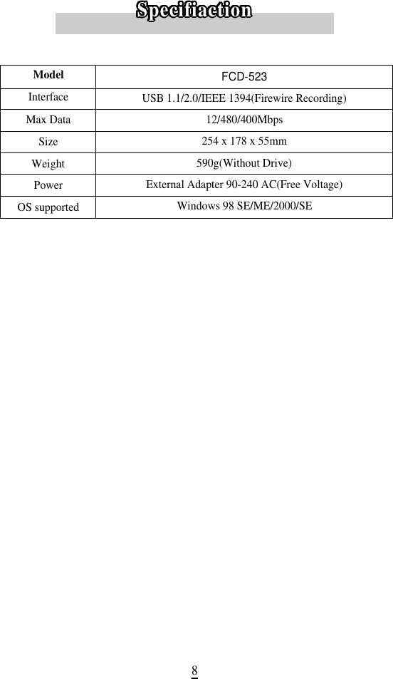 8ModelInterfaceMax Data SizeWeightPowerOS supportedFCD-523USB 1.1/2.0/IEEE 1394(Firewire Recording)12/480/400Mbps254 x 178 x 55mm590g(Without Drive)External Adapter 90-240 AC(Free Voltage)Windows 98 SE/ME/2000/SES p e c i f i a c t i o nS p e c i f i a c t i o nS p e c i f i a c t i o nS p e c i f i a c t i o nS p e c i f i a c t i o nS p e c i f i a c t i o nS p e c i f i a c t i o nS p e c i f i a c t i o nS p e c i f i a c t i o nS p e c i f i a c t i o nS p e c i f i a c t i o nS p e c i f i a c t i o nS p e c i f i a c t i o nS p e c i f i a c t i o nS p e c i f i a c t i o nS p e c i f i a c t i o nS p e c i f i a c t i o nS p e c i f i a c t i o nS p e c i f i a c t i o nS p e c i f i a c t i o nS p e c i f i a c t i o nS p e c i f i a c t i o nS p e c i f i a c t i o nS p e c i f i a c t i o nS p e c i f i a c t i o nS p e c i f i a c t i o nS p e c i f i a c t i o nS p e c i f i a c t i o nS p e c i f i a c t i o nS p e c i f i a c t i o nS p e c i f i a c t i o nS p e c i f i a c t i o nS p e c i f i a c t i o nS p e c i f i a c t i o n