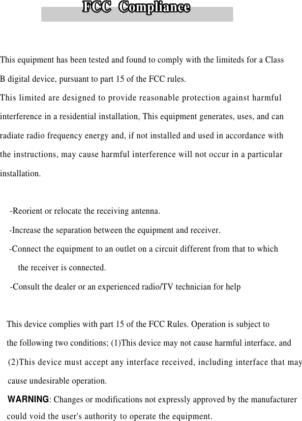 This equipment has been tested and found to comply with the limiteds for a ClassB digital device, pursuant to part 15 of the FCC rules. This limited are designed to provide reasonable protection against harmfulinterference in a residential installation, This equipment generates, uses, and canradiate radio frequency energy and, if not installed and used in accordance withthe instructions, may cause harmful interference will not occur in a particulari n s t a l l a t i o n .  -Reorient or relocate the receiving antenna.-Increase the separation between the equipment and receiver.-Connect the equipment to an outlet on a circuit different from that to whichthe receiver is connected.-Consult the dealer or an experienced radio/TV technician for helpThis device complies with part 15 of the FCC Rules. Operation is subject tothe following two conditions; (1)This device may not cause harmful interface, and(2)This device must accept any interface received, including interface that maycause undesirable operation.WARNING: Changes or modifications not expressly approved by the manufacturer FCC  ComplianceFCC  ComplianceFCC  ComplianceFCC  ComplianceFCC  ComplianceFCC  ComplianceFCC  ComplianceFCC  ComplianceFCC  ComplianceFCC  ComplianceFCC  ComplianceFCC  ComplianceFCC  ComplianceFCC  ComplianceFCC  ComplianceFCC  ComplianceFCC  ComplianceFCC  ComplianceFCC  ComplianceFCC  ComplianceFCC  ComplianceFCC  ComplianceFCC  ComplianceFCC  ComplianceFCC  ComplianceFCC  ComplianceFCC  ComplianceFCC  ComplianceFCC  ComplianceFCC  ComplianceFCC  ComplianceFCC  ComplianceFCC  ComplianceFCC  Compliancecould void the user&apos;s authority to operate the equipment.