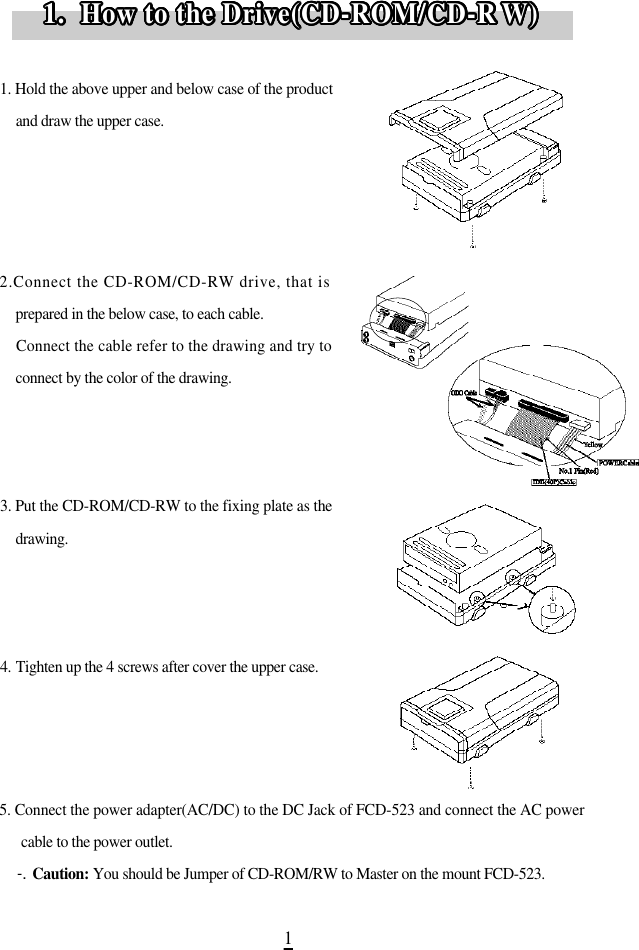 11. Hold the above upper and below case of the productand draw the upper case.2.Connect the CD-ROM/CD-RW drive, that isprepared in the below case, to each cable.Connect the cable refer to the drawing and try toconnect by the color of the drawing.3. Put the CD-ROM/CD-RW to the fixing plate as thed r a w i n g .4 . Tighten up the 4 screws after cover the upper case.5. Connect the power adapter(AC/DC) to the DC Jack of FCD-523 and connect the AC powercable to the power outlet.-. C a u t i o n : You should be Jumper of CD-ROM/RW to Master on the mount FCD-523. 1.  How to the Drive(CD-ROM/CD-R W )1.  How to the Drive(CD-ROM/CD-R W )1.  How to the Drive(CD-ROM/CD-R W )1.  How to the Drive(CD-ROM/CD-R W )1.  How to the Drive(CD-ROM/CD-R W )1.  How to the Drive(CD-ROM/CD-R W )1.  How to the Drive(CD-ROM/CD-RW )1.  How to the Drive(CD-ROM/CD-R W )1.  How to the Drive(CD-ROM/CD-RW )1.  How to the Drive(CD-ROM/CD-R W )1.  How to the Drive(CD-ROM/CD-RW )1.  How to the Drive(CD-ROM/CD-RW )1.  How to the Drive(CD-ROM/CD-RW )1.  How to the Drive(CD-ROM/CD-RW )1.  How to the Drive(CD-ROM/CD-RW )1.  How to the Drive(CD-ROM/CD-RW )1.  How to the Drive(CD-ROM/CD-RW )1.  How to the Drive(CD-ROM/CD-RW )1.  How to the Drive(CD-ROM/CD-RW )1.  How to the Drive(CD-ROM/CD-RW )1.  How to the Drive(CD-ROM/CD-RW )1.  How to the Drive(CD-ROM/CD-RW )1.  How to the Drive(CD-ROM/CD-RW )1.  How to the Drive(CD-ROM/CD-RW )1.  How to the Drive(CD-ROM/CD-RW )1.  How to the Drive(CD-ROM/CD-RW )1.  How to the Drive(CD-ROM/CD-RW )1.  How to the Drive(CD-ROM/CD-R W )1.  How to the Drive(CD-ROM/CD-R W )1.  How to the Drive(CD-ROM/CD-R W )1.  How to the Drive(CD-ROM/CD-R W )1.  How to the Drive(CD-ROM/CD-R W )1.  How to the Drive(CD-ROM/CD-R W )1.  How to the Drive(CD-ROM/CD-R W )