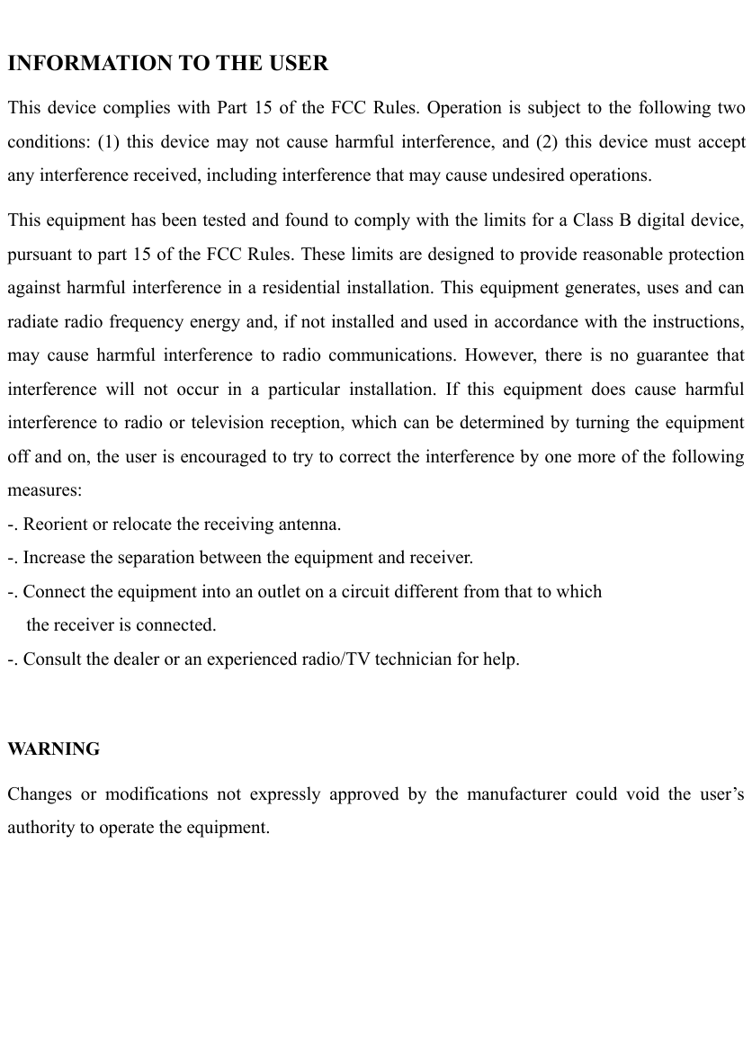   INFORMATION TO THE USER This device complies with Part 15 of the FCC Rules. Operation is subject to the following two conditions: (1) this device may not cause harmful interference, and (2) this device must accept any interference received, including interference that may cause undesired operations. This equipment has been tested and found to comply with the limits for a Class B digital device, pursuant to part 15 of the FCC Rules. These limits are designed to provide reasonable protection against harmful interference in a residential installation. This equipment generates, uses and can radiate radio frequency energy and, if not installed and used in accordance with the instructions, may cause harmful interference to radio communications. However, there is no guarantee that interference will not occur in a particular installation. If this equipment does cause harmful interference to radio or television reception, which can be determined by turning the equipment off and on, the user is encouraged to try to correct the interference by one more of the following measures: -. Reorient or relocate the receiving antenna. -. Increase the separation between the equipment and receiver. -. Connect the equipment into an outlet on a circuit different from that to which     the receiver is connected. -. Consult the dealer or an experienced radio/TV technician for help.  WA R N I N G  Changes or modifications not expressly approved by the manufacturer could void the user’s authority to operate the equipment.    