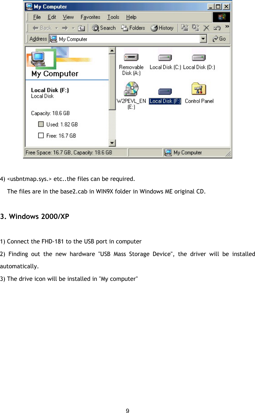  9  4) &lt;usbntmap.sys.&gt; etc..the files can be required.     The files are in the base2.cab in WIN9X folder in Windows ME original CD.     3. Windows 2000/XP  1) Connect the FHD-181 to the USB port in computer 2) Finding out the new hardware &quot;USB Mass Storage Device&quot;, the driver will be installed     automatically. 3) The drive icon will be installed in &quot;My computer&quot;  