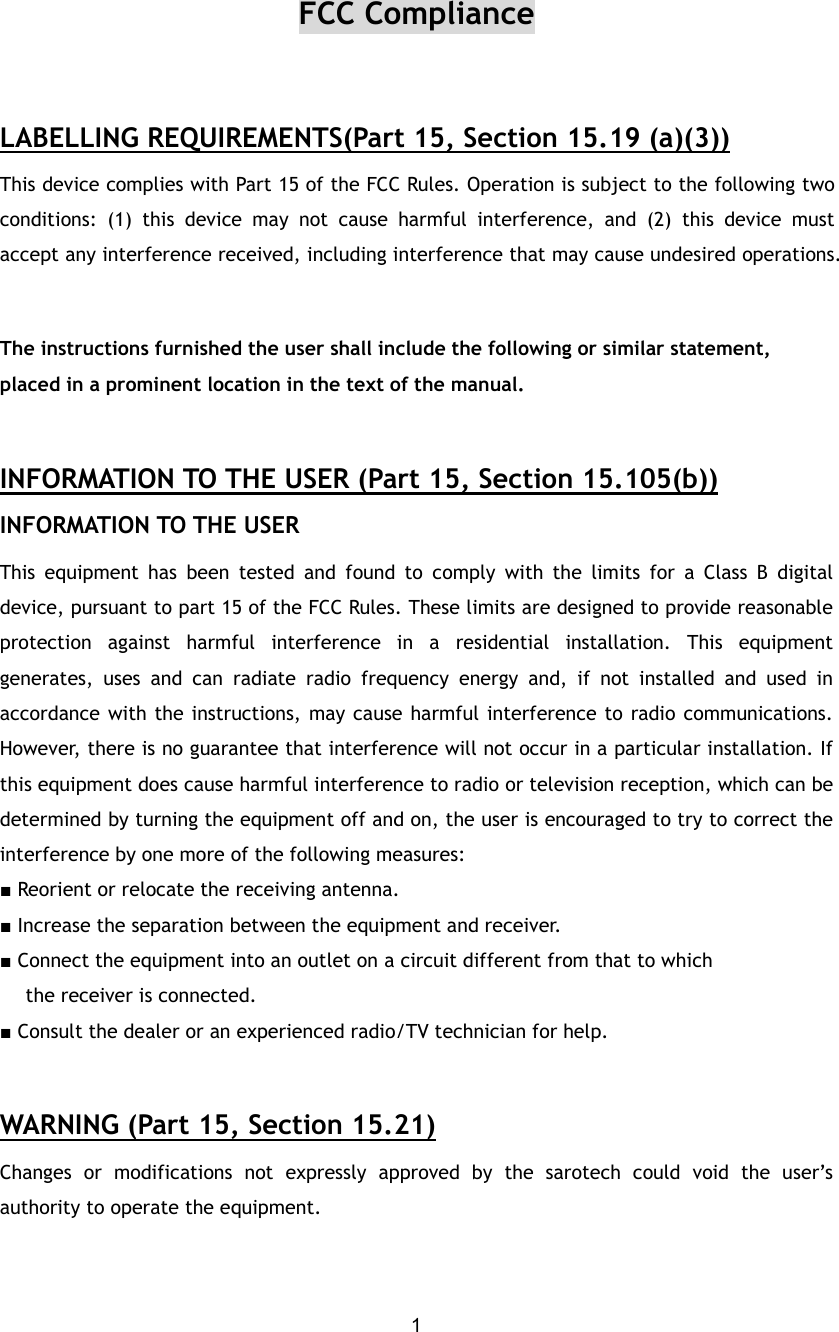  1FCC Compliance  LABELLING REQUIREMENTS(Part 15, Section 15.19 (a)(3)) This device complies with Part 15 of the FCC Rules. Operation is subject to the following two conditions: (1) this device may not cause harmful interference, and (2) this device must accept any interference received, including interference that may cause undesired operations.  The instructions furnished the user shall include the following or similar statement, placed in a prominent location in the text of the manual.  INFORMATION TO THE USER (Part 15, Section 15.105(b)) INFORMATION TO THE USER This equipment has been tested and found to comply with the limits for a Class B digital device, pursuant to part 15 of the FCC Rules. These limits are designed to provide reasonable protection against harmful interference in a residential installation. This equipment generates, uses and can radiate radio frequency energy and, if not installed and used in accordance with the instructions, may cause harmful interference to radio communications. However, there is no guarantee that interference will not occur in a particular installation. If this equipment does cause harmful interference to radio or television reception, which can be determined by turning the equipment off and on, the user is encouraged to try to correct the interference by one more of the following measures: ■ Reorient or relocate the receiving antenna. ■ Increase the separation between the equipment and receiver. ■ Connect the equipment into an outlet on a circuit different from that to which      the receiver is connected. ■ Consult the dealer or an experienced radio/TV technician for help.  WARNING (Part 15, Section 15.21) Changes or modifications not expressly approved by the sarotech could void the user’s authority to operate the equipment.  