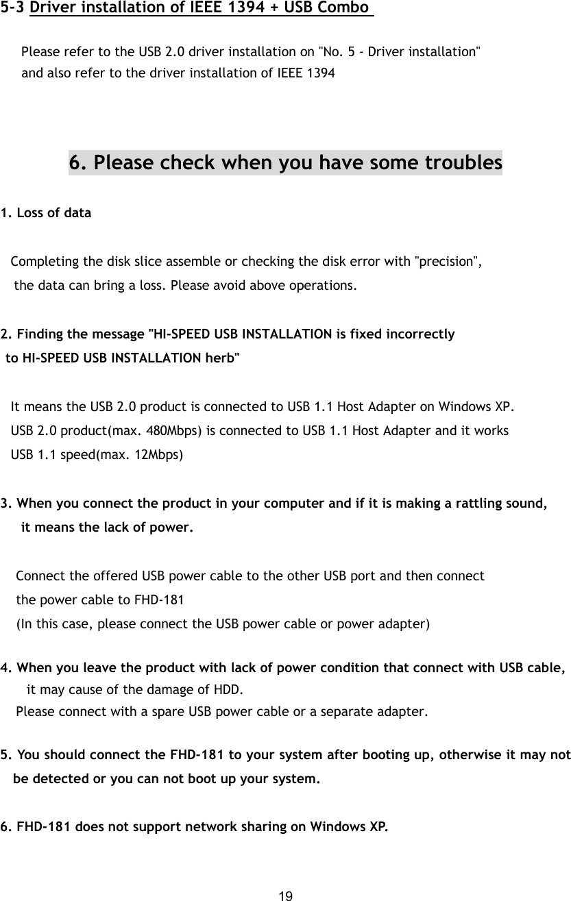  19 5-3 Driver installation of IEEE 1394 + USB Combo        Please refer to the USB 2.0 driver installation on &quot;No. 5 - Driver installation&quot;      and also refer to the driver installation of IEEE 1394    6. Please check when you have some troubles  1. Loss of data     Completing the disk slice assemble or checking the disk error with &quot;precision&quot;, the data can bring a loss. Please avoid above operations.  2. Finding the message &quot;HI-SPEED USB INSTALLATION is fixed incorrectly   to HI-SPEED USB INSTALLATION herb&quot;     It means the USB 2.0 product is connected to USB 1.1 Host Adapter on Windows XP.    USB 2.0 product(max. 480Mbps) is connected to USB 1.1 Host Adapter and it works   USB 1.1 speed(max. 12Mbps)  3. When you connect the product in your computer and if it is making a rattling sound, it means the lack of power.        Connect the offered USB power cable to the other USB port and then connect     the power cable to FHD-181      (In this case, please connect the USB power cable or power adapter)  4. When you leave the product with lack of power condition that connect with USB cable,   it may cause of the damage of HDD.     Please connect with a spare USB power cable or a separate adapter.  5. You should connect the FHD-181 to your system after booting up, otherwise it may not be detected or you can not boot up your system.  6. FHD-181 does not support network sharing on Windows XP.  