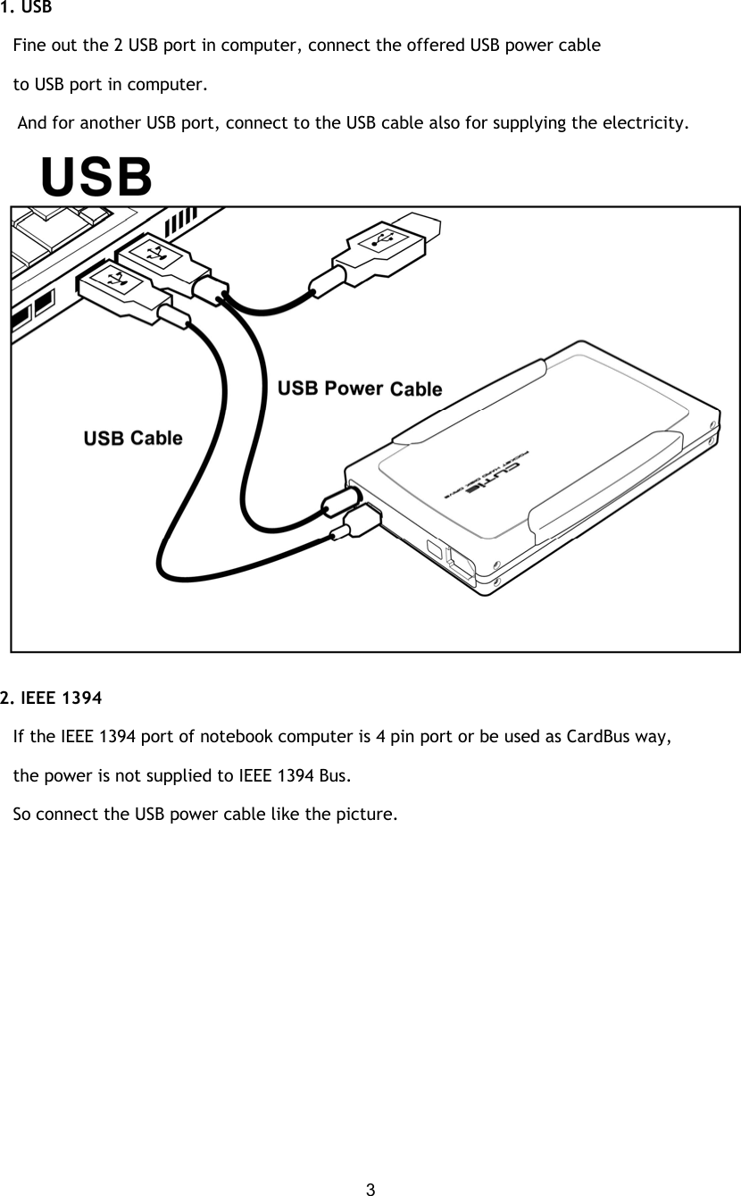  31. USB    Fine out the 2 USB port in computer, connect the offered USB power cable    to USB port in computer. And for another USB port, connect to the USB cable also for supplying the electricity.  2. IEEE 1394      If the IEEE 1394 port of notebook computer is 4 pin port or be used as CardBus way,    the power is not supplied to IEEE 1394 Bus.    So connect the USB power cable like the picture. 