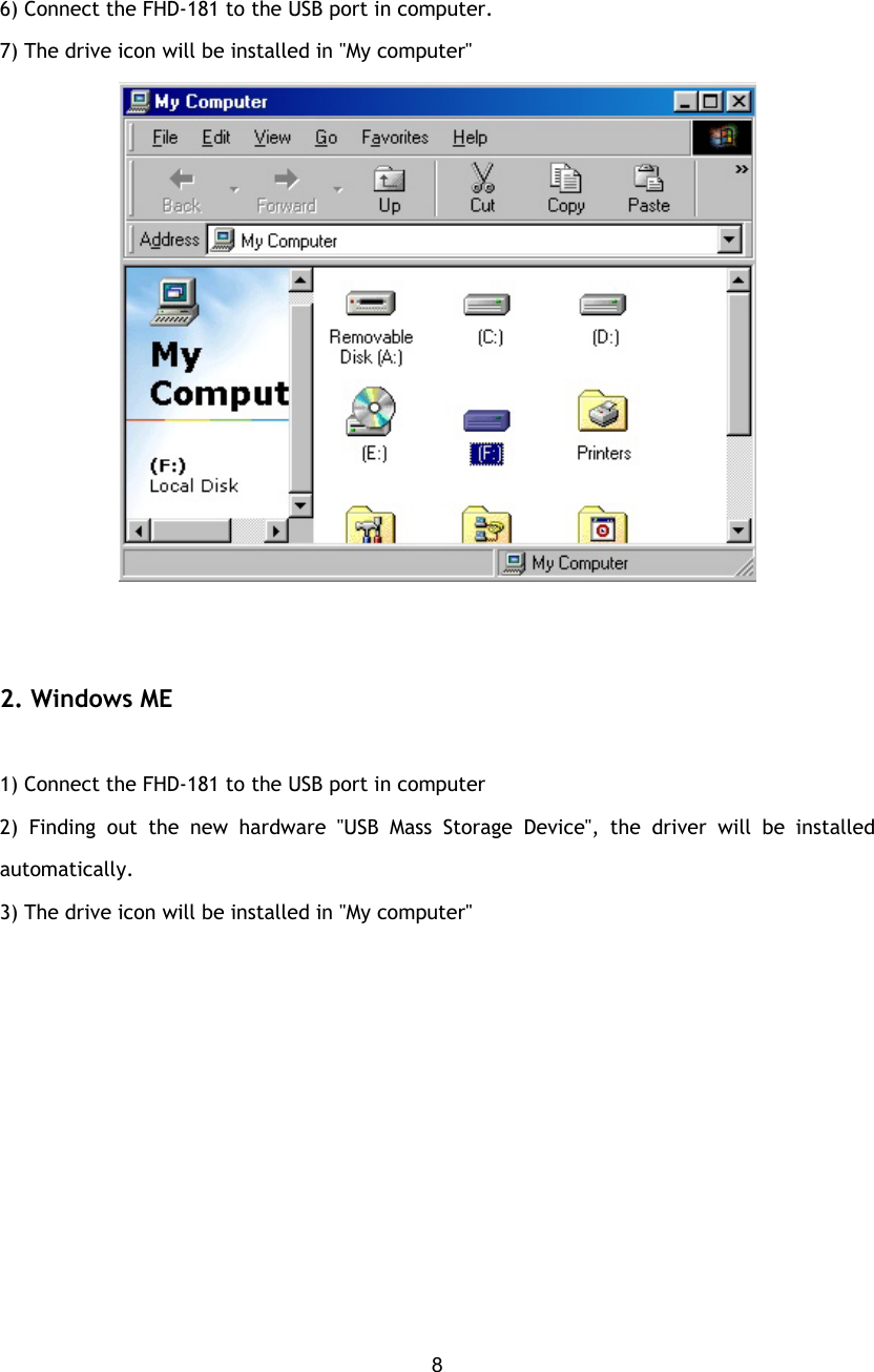  8 6) Connect the FHD-181 to the USB port in computer. 7) The drive icon will be installed in &quot;My computer&quot;              2. Windows ME  1) Connect the FHD-181 to the USB port in computer 2) Finding out the new hardware &quot;USB Mass Storage Device&quot;, the driver will be installed automatically. 3) The drive icon will be installed in &quot;My computer&quot;  